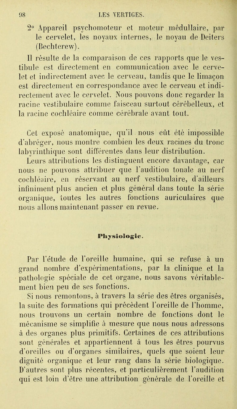 2° Appareil psychomoteur et moteur médullaire, par le cervelet, les noyaux internes, le noyau de Deiters (Bechterew). Il résulte de la comparaison de ces rapports que le ves- tibule est directement en communication avec le cerve- let et indirectement avec le cerveau, tandis que le limaçon est directement en correspondance avec le cerveau et indi- rectement avec le cervelet. Nous pouvons donc regarder la racine vestibulaire comme faisceau surtout cérébelleux, et la racine cochléaire comme cérébrale avant tout. Cet exposé anatomique, qu'il nous eût été impossible d'abréger, nous montre combien les deux racines du tronc labyrinthique sont différentes dans leur distribution. Leurs attributions les distinguent encore davantage, car nous ne pouvons attribuer que l'audition tonale au nerf cochléaire, en réservant au nerf vestibulaire, d'ailleurs infiniment plus ancien et plus général dans toute la série organique, toutes les autres fonctions auriculaires que nous allons maintenant passer en revue. Physiologie. Par l'étude de l'oreille humaine, qui se refuse à un grand nombre d'expérimentations, par la clinique et la pathologie spéciale de cet organe, nous savons véritable- ment bien peu de ses fonctions. Si nous remontons, à travers la série des êtres organisés, la suite des formations qui précèdent l'oreille de l'homme, nous trouvons un certain nombre de fonctions dont le mécanisme se simplifie à mesure que nous nous adressons à des organes plus primitifs. Certaines de ces attributions sont générales et appartiennent à tous les êtres pourvus d'oreilles ou d'organes similaires, quels que soient leur dignité organique et leur rang dans la série biologique. D'autres sont plus récentes, et particulièrement l'audition qui est loin d'être une attribution générale de l'oreille et