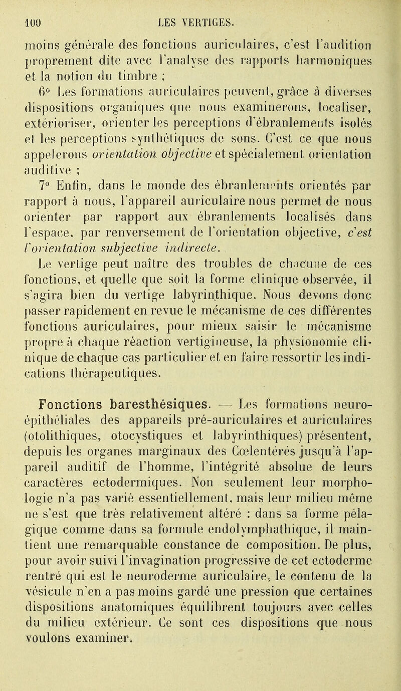 moins générale des fonctions auriculaires, c'est l'audition proprement dite avec l'analyse des rapports harmoniques et la notion du timbre ; 6Û Les formations auriculaires peuvent, grâce à diverses dispositions organiques que nous examinerons, localiser, extérioriser, orienter les perceptions d'ébranlements isolés et les perceptions synthétiques de sons. C'est ce que nous appelerons orientation objective et spécialement orientation auditive ; 7° Enfin, dans le monde des ébranlements orientés par rapport à nous, l'appareil auriculaire nous permet de nous orienter par rapport aux ébranlements localisés dans l'espace, par renversement de l'orientation objective, cest l'orientation subjective indirecte. Le vertige peut naître des troubles de chacune de ces fonctions, et quelle que soit la forme clinique observée, il s'agira bien du vertige labyrinthique. Nous devons donc passer rapidement en revue le mécanisme de ces différentes fonctions auriculaires, pour mieux saisir le mécanisme propre à chaque réaction vertigineuse, la physionomie cli- nique de chaque cas particulier et en faire ressortir les indi- cations thérapeutiques. Fonctions baresthésiques. — Les formations neuro- épithéliales des appareils pré-auriculaires et auriculaires (otolithiques, otocystiques et labyrinthiques) présentent, depuis les organes marginaux des Cœlentérés jusqu'à l'ap- pareil auditif de l'homme, l'intégrité absolue de leurs caractères ectodermiques. Non seulement leur morpho- logie n'a pas varié essentiellement, mais leur milieu même ne s'est que très relativement altéré : dans sa forme péla- gique comme dans sa formule endolymphathique, il main- tient une remarquable constance de composition. De plus, pour avoir suivi l'invagination progressive de cet ectoderme rentré qui est le neuroderme auriculaire., le contenu de la vésicule n'en a pas moins gardé une pression que certaines dispositions anatomiques équilibrent toujours avec celles du milieu extérieur. Ce sont ces dispositions que nous voulons examiner.