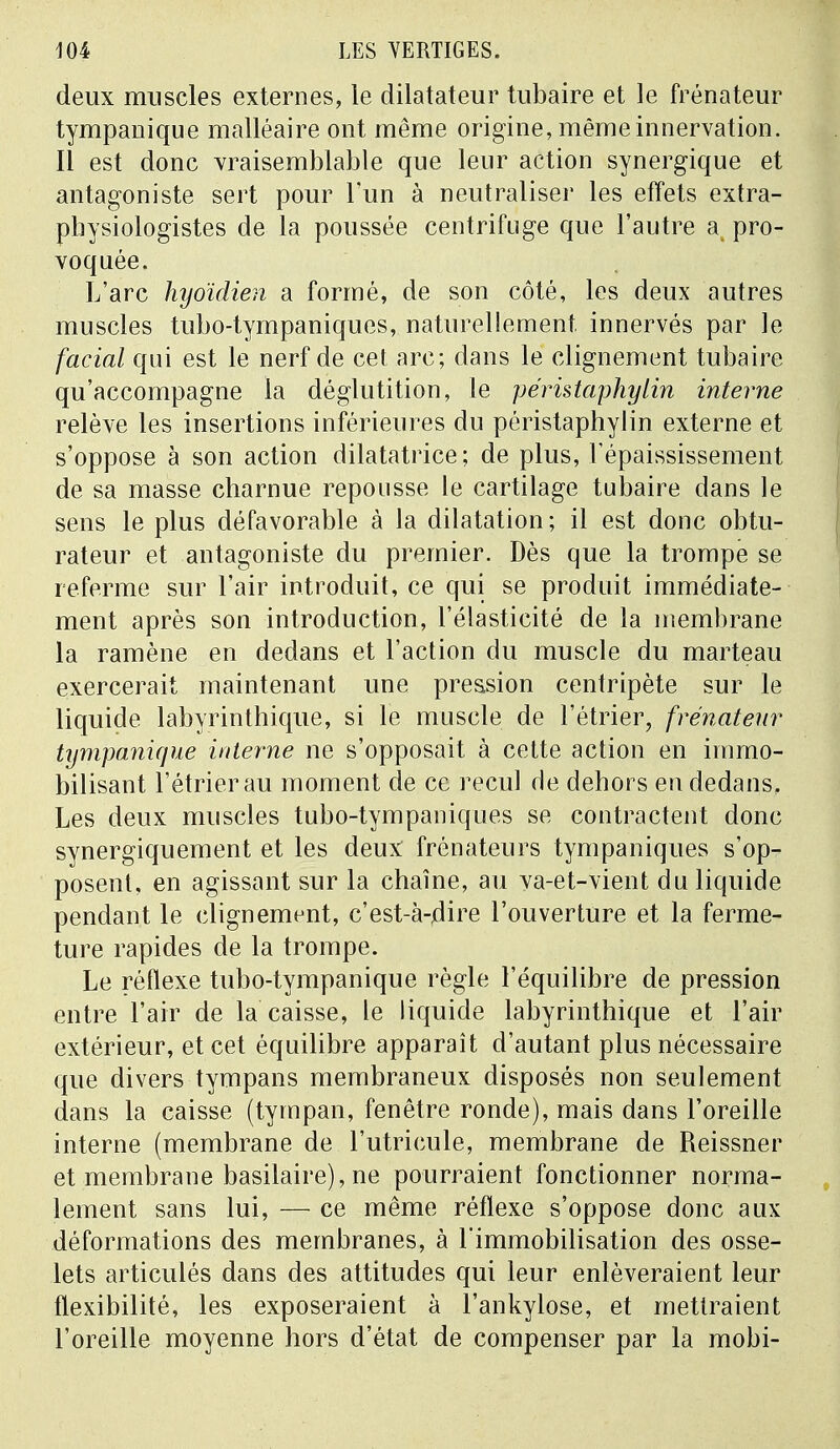 deux muscles externes, le dilatateur tubaire et le frénateur tympauique malléaire ont même origine, même innervation. Il est donc vraisemblable que leur action synergique et antagoniste sert pour l'un à neutraliser les effets extra- pbysiologistes de la poussée centrifuge que l'autre a pro- voquée. L'arc hyoïdien a formé, de son côté, les deux autres muscles tubo-tympaniques, naturellement innervés par le facial qui est le nerf de cet arc; dans le clignement tubaire qu'accompagne la déglutition, le péristaphylin interne relève les insertions inférieures du péristaphylin externe et s'oppose à son action dilatatrice; de plus, Tépaississement de sa masse charnue repousse le cartilage tubaire dans le sens le plus défavorable à la dilatation; il est donc obtu- rateur et antagoniste du premier. Dès que la trompe se referme sur l'air introduit, ce qui se produit immédiate- ment après son introduction, l'élasticité de la membrane la ramène en dedans et l'action du muscle du marteau exercerait maintenant une pression centripète sur le liquide labyrinthique, si le muscle de l'étrier, frénateur tympanicjue interne ne s'opposait à cette action en immo- bilisant l'étrier au moment de ce recul de dehors en dedans. Les deux muscles tubo-tympaniques se contractent donc synergiquement et les deux frénateurs tympaniques s'op- posent, en agissant sur la chaîne, au va-et-vient du liquide pendant le clignement, c'est-à-flire l'ouverture et la ferme- ture rapides de la trompe. Le réflexe tubo-tympanique règle l'équilibre de pression entre l'air de la caisse, le liquide labyrinthique et l'air extérieur, et cet équilibre apparaît d'autant plus nécessaire que divers tympans membraneux disposés non seulement dans la caisse (tympan, fenêtre ronde), mais dans l'oreille interne (membrane de l'utricule, membrane de Reissner et membrane basilaire), ne pourraient fonctionner norma- lement sans lui, — ce même réflexe s'oppose donc aux déformations des membranes, à l'immobilisation des osse- lets articulés dans des attitudes qui leur enlèveraient leur flexibilité, les exposeraient à l'ankylose, et mettraient l'oreille moyenne hors d'état de compenser par la mobi-