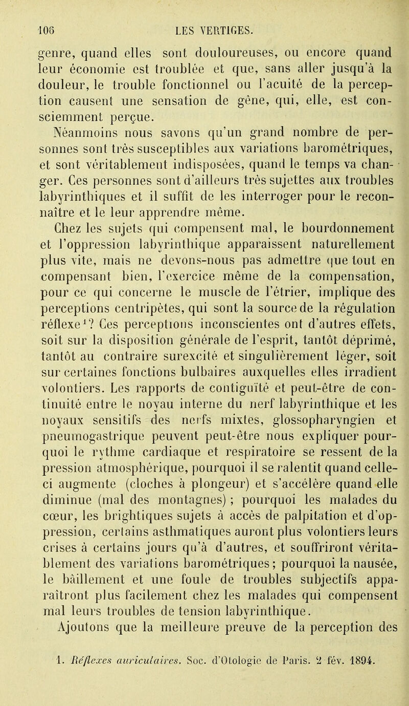 genre, quand elles sont douloureuses, ou encore quand leur économie est troublée et que, sans aller jusqu'à la douleur, le trouble fonctionnel ou l'acuité de la percep- tion causent une sensation de gêne, qui, elle, est con- sciemment perçue. Néanmoins nous savons qu'un grand nombre de per- sonnes sont très susceptibles aux variations barométriques, et sont véritablement indisposées, quand le temps va chan- ger. Ces personnes sont d'ailleurs très sujettes aux troubles labyrinthiques et il suffit de les interroger pour le recon- naître et le leur apprendre même. Chez les sujets qui compensent mal, le bourdonnement et l'oppression labyrinthique apparaissent naturellement plus vite, mais ne devons-nous pas admettre que tout en compensant bien, l'exercice même de la compensation, pour ce qui concerne le muscle de l'étrier, implique des perceptions centripètes, qui sont la source de la régulation réflexe1? Ces perceptions inconscientes ont d'autres effets, soit sur la disposition générale de l'esprit, tantôt déprimé, tantôt au contraire surexcité et singulièrement léger, soit sur certaines fonctions bulbaires auxquelles elles irradient volontiers. Les rapports de contiguïté et peut-être de con- tinuité entre le noyau interne du nerf labyrinthique et les noyaux sensitifs des nerfs mixtes, glossopharyngien et pneumogastrique peuvent peut-être nous expliquer pour- quoi le rythme cardiaque et respiratoire se ressent de la pression atmosphérique, pourquoi il se ralentit quand celle- ci augmente (cloches à plongeur) et s'accélère quand elle diminue (mal des montagnes) ; pourquoi les malades du cœur, les brightiques sujets à accès de palpitation et d'op- pression, certains asthmatiques auront plus volontiers leurs crises à certains jours qu'à d'autres, et souffriront vérita- blement des variations barométriques; pourquoi la nausée, le bâillement et une foule de troubles subjectifs appa- raîtront plus facilement chez les malades qui compensent mal leurs troubles de tension labyrinthique. Ajoutons que la meilleure preuve de la perception des 1. Réflexes auriculaires. Soc. d'Otologic de Paris. 2 fév. 1894.