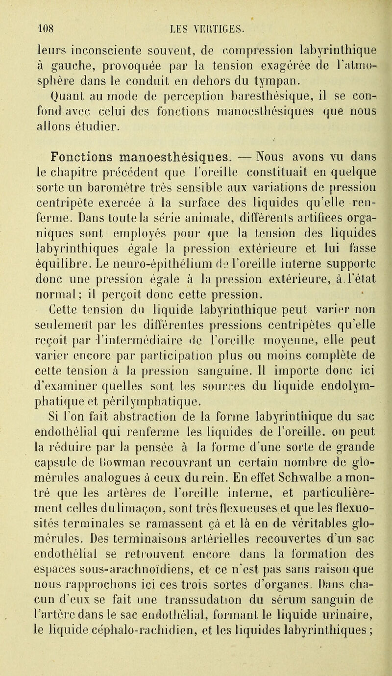 leurs inconsciente souvent, de compression labyrinthique à gauche, provoquée par la tension exagérée de l'atmo- sphère dans le conduit en dehors du tympan. Quant au mode de perception baresthésique, il se con- fond avec celui des fonctions manoesthésiques que nous allons étudier. Fonctions manoesthésiques. — Nous avons vu dans le chapitre précédent que l'oreille constituait en quelque sorte un baromètre très sensible aux variations de pression centripète exercée à la surface des liquides qu'elle ren- ferme. Dans toute la série animale, différents artifices orga- niques sont employés pour que la tension des liquides labyrinthiques égale la pression extérieure et lui fasse équilibre. Le neuro-épithélium de l'oreille interne supporte donc une pression égale à la pression extérieure, à.l'état normal; il perçoit donc cette pression. Cette tension du liquide labyrinthique peut varier non seulement par les différentes pressions centripètes qu'elle reçoit par l'intermédiaire de l'oreille moyenne, elle peut varier encore par participation plus ou moins complète de cette tension à la pression sanguine. Il importe donc ici d'examiner quelles sont les sources du liquide endolym- phatique et périlymphatique. Si l'on fait abstraction de la forme labyrinthique du sac endolhélial qui renferme les liquides de l'oreille, on peut la réduire par la pensée à la forme d'une sorte de grande capsule de lïowman recouvrant un certain nombre de glo- mérules analogues à ceux du rein. En effet Schwalbe a mon- tré que les artères de l'oreille interne, et particulière- ment celles dulimaçon, sont très ftexueuses et que les flexuo- sités terminales se ramassent çà et là en de véritables glo- mérules. Des terminaisons artérielles recouvertes d'un sac endothélial se retrouvent encore dans la formation des espaces sous-arachnoïdiens, et ce n'est pas sans raison que nous rapprochons ici ces trois sortes d'organes. Dans cha- cun d'eux se fait une transsudation du sérum sanguin de l'artère dans le sac endothélial, formant le liquide urinaire, le liquide céphalo-rachidien, et les liquides labyrinthiques ;