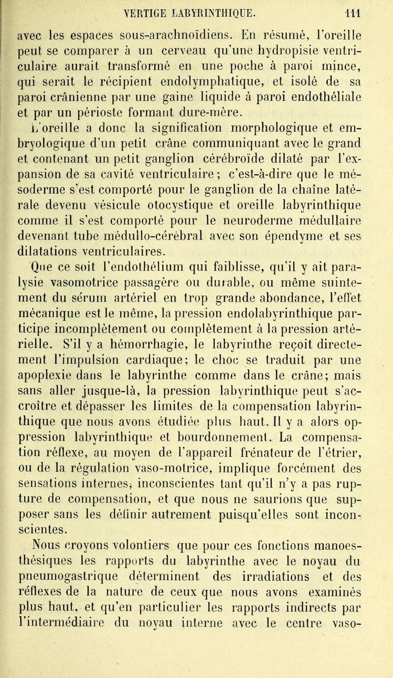 avec les espaces sous-arachnoïdiens. En résumé, l'oreille peut se comparer à un cerveau qu'une hydropisie ventri- culaire aurait transformé en une poche à paroi mince, qui serait le récipient endolymphatique, et isolé de sa paroi crânienne par une gaine liquide à paroi endothéliale et par un périoste formant dure-mère. L'oreille a donc la signification morphologique et em- bryologique d'un petit crâne communiquant avec le grand et contenant un petit ganglion cérébroïde dilaté par l'ex- pansion de sa cavité ventriculaire ; c'est-à-dire que le mé- soderme s'est comporté pour le ganglion de la chaîne laté- rale devenu vésicule otocystique et oreille labyrinthique comme il s'est comporté pour le neuroderme médullaire devenant tube méduilo-cérébral avec son épendyme et ses dilatations ventriculaires. Que ce soit l'endothélium qui faiblisse, qu'il y ait para- lysie vasomotrice passagère ou durable, ou même suinte- ment du sérum artériel en trop grande abondance, l'effet mécanique est le même, la pression endolabyrinthique par- ticipe incomplètement ou complètement à la pression arté- rielle. S'il y a hémorrhagie, le labyrinthe reçoit directe- ment l'impulsion cardiaque; le choc se traduit par une apoplexie dans le labyrinthe comme dans le crâne; mais sans aller jusque-là, la pression labyrinthique peut s'ac- croître et dépasser les limites de la compensation labyrin- thique que nous avons étudiée plus baut. Il y a alors op- pression labyrinthique et bourdonnement. La compensa- tion réflexe, au moyen de l'appareil frénateur de l'étrier, ou de la régulation vaso-motrice, implique forcément des sensations internes, inconscientes tant qu'il n'y a pas rup- ture de compensation, et que nous ne saurions que sup- poser sans les définir autrement puisqu'elles sont incon- scientes. Nous croyons volontiers que pour ces fonctions manoes- thésiques les rapports du labyrinthe avec le noyau du pneumogastrique déterminent des irradiations et des réflexes de la nature de ceux que nous avons examinés plus haut, et qu'en particulier les rapports indirects par l'intermédiaire du noyau interne avec le centre vaso-