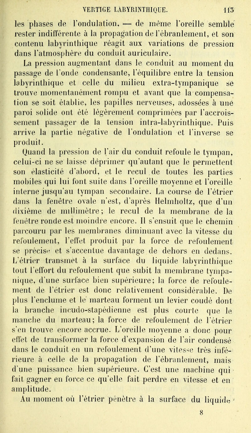 les phases de l'ondulation, — de même l'oreille semble rester indifférente à la propagation de l'ébranlement, et son contenu labyrinthique réagit aux variations de pression dans l'atmosphère du conduit auriculaire. La pression augmentant dans le conduit au moment du passage de l'onde condensante, l'équilibre entre la tension labyrinthique et celle du milieu extra-tympanique se trouve momentanément rompu et avant que la compensa- tion se soit établie, les papilles nerveuses, adossées à une paroi solide ont été légèrement comprimées par l'accrois- sement passager de la tension intra-labyrinthique. Puis arrive la partie négative de l'ondulation et l'inverse se produit. Quand la pression de l'air du conduit refoule le tympan, celui-ci ne se laisse déprimer qu'autant que le permettent son élasticité d'abord, et le recul de toutes les parties mobiles qui lui font suite dans l'oreille moyenne et l'oreille interne jusqu'au tympan secondaire. La course de l'étrier dans la fenêtre ovale n'est, d'après Helmholtz, que d'un dixième de millimètre; le recul de la membrane delà fenêtre ronde est moindre encore. Il s'ensuit que le chemin parcouru par les membranes diminuant avec la vitesse du refoulement, l'effet produit par la force de refoulement se précis»' et s'accentue davantage de dehors en dedans. L'étrier transmet à la surface du liquide labyrinthique tout l'effort du refoulement que subit la membrane tympa- nique, d'une surface bien supérieure; la force de refoule- ment de l'étrier est donc relativement considérable. De plus l'enclume et le marteau forment un levier coudé dont la branche incudo-stapédienne est plus courte que le manche du marteau; la force de refoulement de l'étrier s'en trouve encore accrue. L'oreille moyenne a donc pour effet de transformer la force d'expansion de l'air condensé dans le conduit en un refoulement d'une vitesse très infé- rieure à celle de la propagation de l'ébranlement, mais d'une puissance bien supérieure. C'est une machine qui fait gagner en force ce qu'elle fait perdre en vitesse et en amplitude. Au moment où l'étrier pénètre à la surface du liquide 8