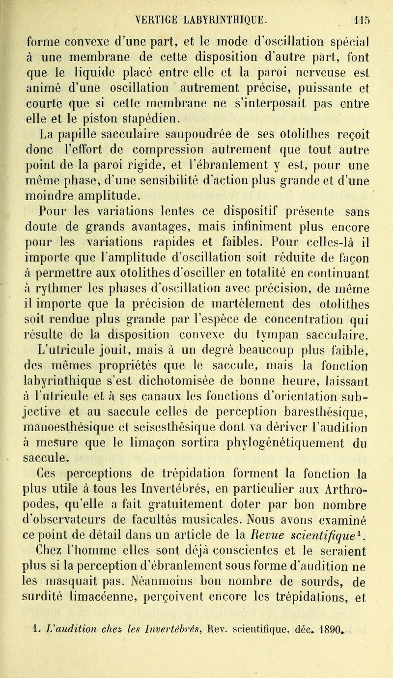 forme convexe d'une part, et le mode d'oscillation spécial à une membrane de cette disposition d'autre part, font que le liquide placé entre elle et la paroi nerveuse est animé d'une oscillation autrement précise, puissante et courte que si cette membrane ne s'interposait pas entre elle et le piston slapédien. La papille sacculaire saupoudrée de ses otolithes reçoit donc l'effort de compression autrement que tout autre point de la paroi rigide, et l'ébranlement y est, pour une même phase, d'une sensibilité d'action plus grande et d'une moindre amplitude. Pour les variations lentes ce dispositif présente sans doute de grands avantages, mais infiniment plus encore pour les variations rapides et faibles. Pour celles-là il importe que l'amplitude d'oscillation soit réduite de façon à permettre aux otolithes d'osciller en totalité en continuant à rythmer les phases d'oscillation avec précision, de même il importe que la précision de martèlement des otolithes soit rendue plus grande par l'espèce de concentration qui résulte de la disposition convexe du tympan sacculaire. L'utricule jouit, mais à un degré beaucoup plus faible, des mêmes propriétés que le saccule, mais la fonction labyrinthique s'est dichotomisée de bonne heure, laissant à l'utricule et à ses canaux les fonctions d'orientation sub- jective et au saccule celles de perception baresthésique, manoesthésique et seisesthésique dont va dériver l'audition à mesure que le limaçon sortira phylogénétiquement du saccule. Ces perceptions de trépidation forment la fonction la plus utile à tous les Invertébrés, en particulier aux Arthro- podes, qu'elle a fait gratuitement doter par bon nombre d'observateurs de facultés musicales. Nous avons examiné ce point de détail dans un article de la Revue scientifique1. Chez l'homme elles sont déjà conscientes et le seraient plus si la perception d'ébranlement sous forme d'audition ne les masquait pas. Néanmoins bon nombre de sourds, de surdité limacéenne, perçoivent encore les trépidations, et 1. L'audition chez les Invertébrés, Rev. scientifique, déc. 1890.