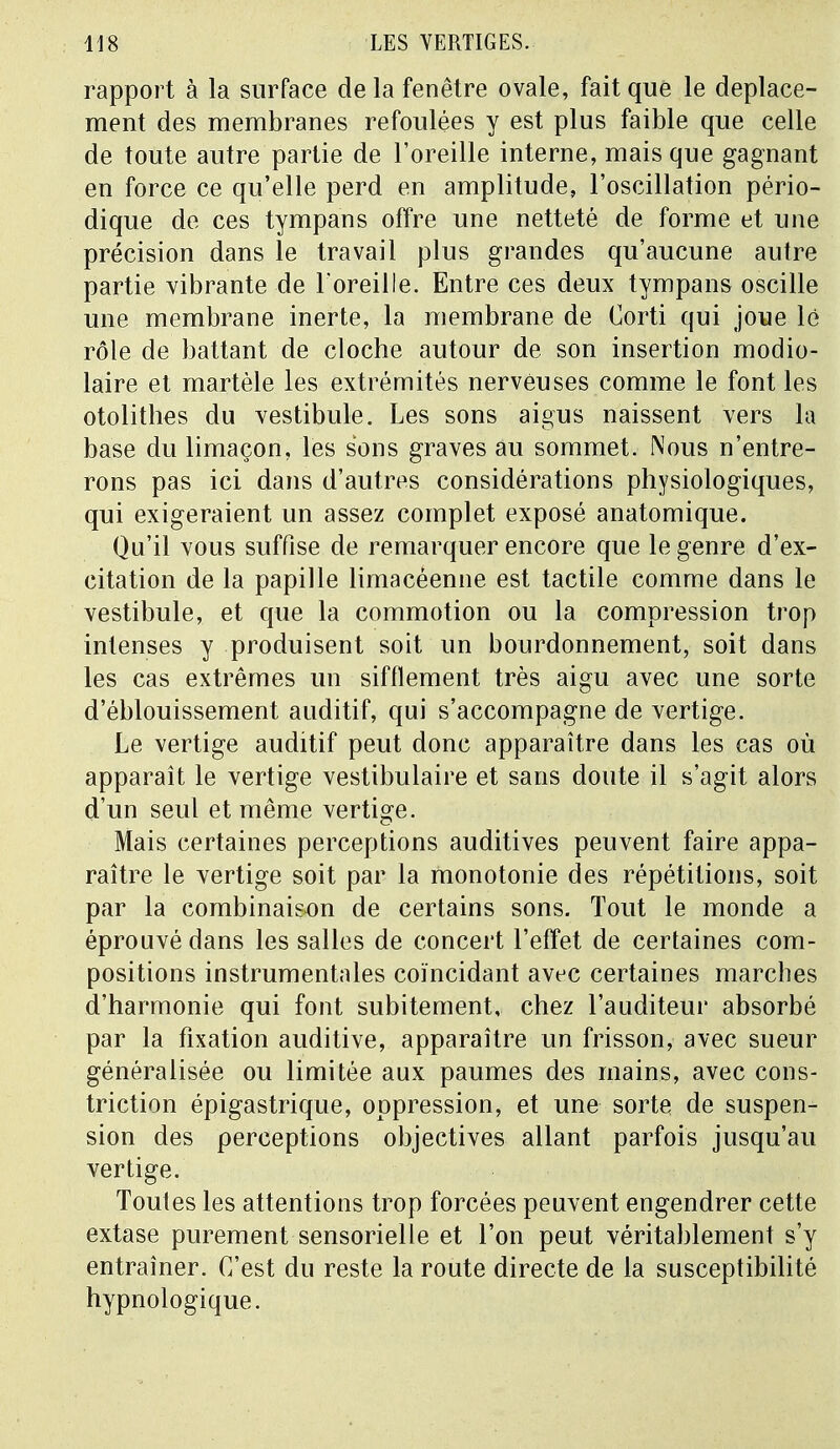 rapport à la surface delà fenêtre ovale, fait que le déplace- ment des membranes refoulées y est plus faible que celle de toute autre partie de l'oreille interne, mais que gagnant en force ce qu'elle perd en amplitude, l'oscillation pério- dique de ces tympans offre une netteté de forme et une précision dans le travail plus grandes qu'aucune autre partie vibrante de l'oreille. Entre ces deux tympans oscille une membrane inerte, la membrane de Corti qui joue lé rôle de battant de cloche autour de son insertion modio- laire et martèle les extrémités nerveuses comme le font les otolithes du vestibule. Les sons aigus naissent vers la base du limaçon, les sons graves au sommet. Nous n'entre- rons pas ici dans d'autres considérations physiologiques, qui exigeraient un assez complet exposé anatomique. Qu'il vous suffise de remarquer encore que le genre d'ex- citation de la papille limacéenne est tactile comme dans le vestibule, et que la commotion ou la compression trop intenses y produisent soit un bourdonnement, soit dans les cas extrêmes un sifflement très aigu avec une sorte d'éblouissement auditif, qui s'accompagne de vertige. Le vertige auditif peut donc apparaître dans les cas où apparaît le vertige vestibulaire et sans doute il s'agit alors d'un seul et même vertige. Mais certaines perceptions auditives peuvent faire appa- raître le vertige soit par la monotonie des répétitions, soit par la combinaison de certains sons. Tout le monde a éprouvé dans les salles de concert l'effet de certaines com- positions instrumentales coïncidant avec certaines marches d'harmonie qui font subitement, chez l'auditeur absorbé par la fixation auditive, apparaître un frisson, avec sueur généralisée ou limitée aux paumes des mains, avec cons- triction épigastrique, oppression, et une sorte de suspen- sion des perceptions objectives allant parfois jusqu'au vertige. Toutes les attentions trop forcées peuvent engendrer cette extase purement sensorielle et l'on peut véritablement s'y entraîner. C'est du reste la route directe de la susceptibilité hypnologique.