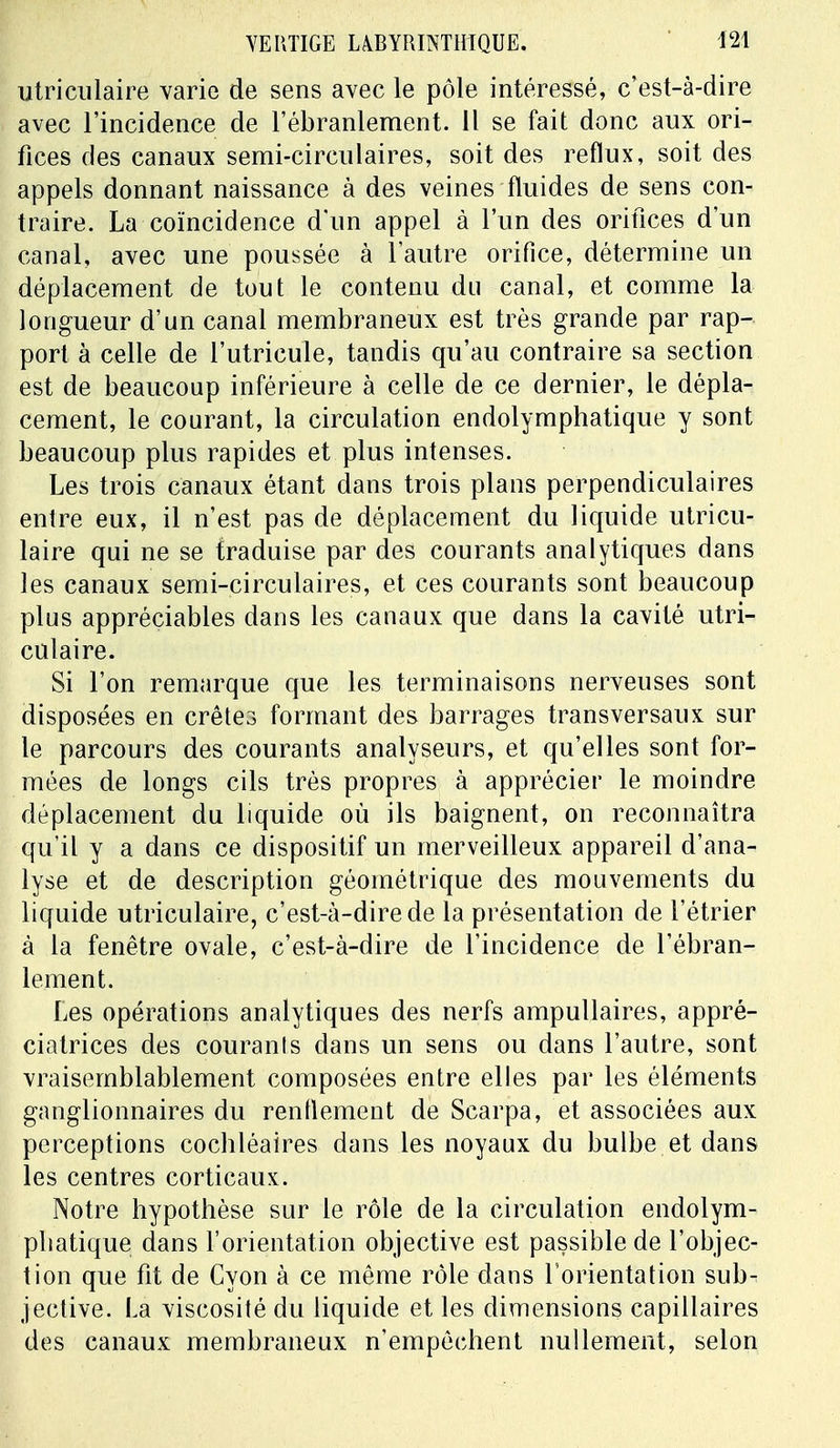 utriculaire varie de sens avec le pôle intéressé, c'est-à-dire avec l'incidence de l'ébranlement. Il se fait donc aux ori- fices des canaux semi-circulaires, soit des reflux, soit des appels donnant naissance à des veines fluides de sens con- traire. La coïncidence d'un appel à l'un des orifices d'un canal, avec une poussée à l'autre orifice, détermine un déplacement de tout le contenu du canal, et comme la longueur d'un canal membraneux est très grande par rap- port à celle de l'utricule, tandis qu'au contraire sa section est de beaucoup inférieure à celle de ce dernier, le dépla- cement, le courant, la circulation endolymphatique y sont beaucoup plus rapides et plus intenses. Les trois canaux étant dans trois plans perpendiculaires entre eux, il n'est pas de déplacement du liquide utricu- laire qui ne se traduise par des courants analytiques dans les canaux semi-circulaires, et ces courants sont beaucoup plus appréciables dans les canaux que dans la cavité utri- culaire. Si l'on remarque que les terminaisons nerveuses sont disposées en crêtes formant des barrages transversaux sur le parcours des courants analyseurs, et qu'elles sont for- mées de longs cils très propres à apprécier le moindre déplacement du liquide où ils baignent, on reconnaîtra qu'il y a dans ce dispositif un merveilleux appareil d'ana- lyse et de description géométrique des mouvements du liquide utriculaire, c'est-à-dire de la présentation de l'étrier à la fenêtre ovale, c'est-à-dire de l'incidence de l'ébran- lement. Les opérations analytiques des nerfs ampullaires, appré- ciatrices des courants dans un sens ou dans l'autre, sont vraisemblablement composées entre elles par les éléments ganglionnaires du rendement de Scarpa, et associées aux perceptions cocbléaires dans les noyaux du bulbe et dans les centres corticaux. Notre hypothèse sur le rôle de la circulation endolym- phatique dans l'orientation objective est passible de l'objec- tion que fit de Cyon à ce même rôle dans l'orientation sub- jective. La viscosité du liquide et les dimensions capillaires des canaux membraneux n'empêchent nullement, selon