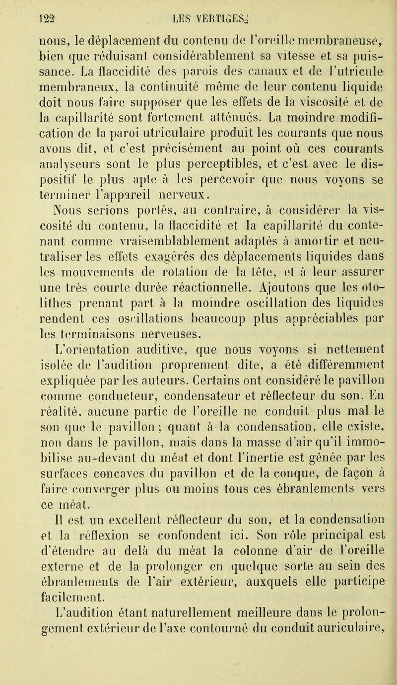 nous, le déplacement du contenu de l'oreille membraneuse, bien que réduisant considérablement sa vitesse et sa puis- sance. La flaccidité des parois des canaux et de l'utricule membraneux, la continuité même de leur contenu liquide doit nous faire supposer que les effets de la viscosité et de la capillarité sont fortement atténués. La moindre modifi- cation de la paroi utriculaire produit les courants que nous avons dit, et c'est précisément au point où ces courants analyseurs sont le plus perceptibles, et c'est avec le dis- positif le plus apte à les percevoir que nous voyons se terminer l'appareil nerveux. Nous serions portés, au contraire, à considérer la vis- cosité du contenu, la flaccidité et la capillarité du conte- nant comme vraisemblablement adaptés à amortir et neu- traliser les effets exagérés des déplacements liquides dans les mouvements de rotation de la tête, et à leur assurer une très courte durée réactionnelle. Ajoutons que les oto- lithes prenant part à la moindre oscillation des liquides rendent ces oscillations beaucoup plus appréciables par les terminaisons nerveuses. L'orientation auditive, que nous voyons si nettement isolée de l'audition proprement dite, a été différemment expliquée par les auteurs. Certains ont considéré le pavillon comme conducteur, condensateur et réflecteur du son. En réalité, aucune partie de l'oreille ne conduit plus mal le son que le pavillon ; quant à la condensation, elle existe, non dans le pavillon, mais dans la masse d'air qu'il immo- bilise au-devant du méat et dont l'inertie est gênée par les surfaces concaves du pavillon et de la conque, de façon à faire converger plus ou moins tous ces ébranlements vers ce méat. Il est un excellent réflecteur du son, et la condensation et la réflexion se confondent ici. Son rôle principal est d'étendre au delà du méat la colonne d'air de l'oreille externe et de la prolonger en quelque sorte au sein des ébranlements de l'air extérieur, auxquels elle participe facilement. L'audition étant naturellement meilleure dans le prolon- gement extérieur de l'axe contourné du conduit auriculaire,