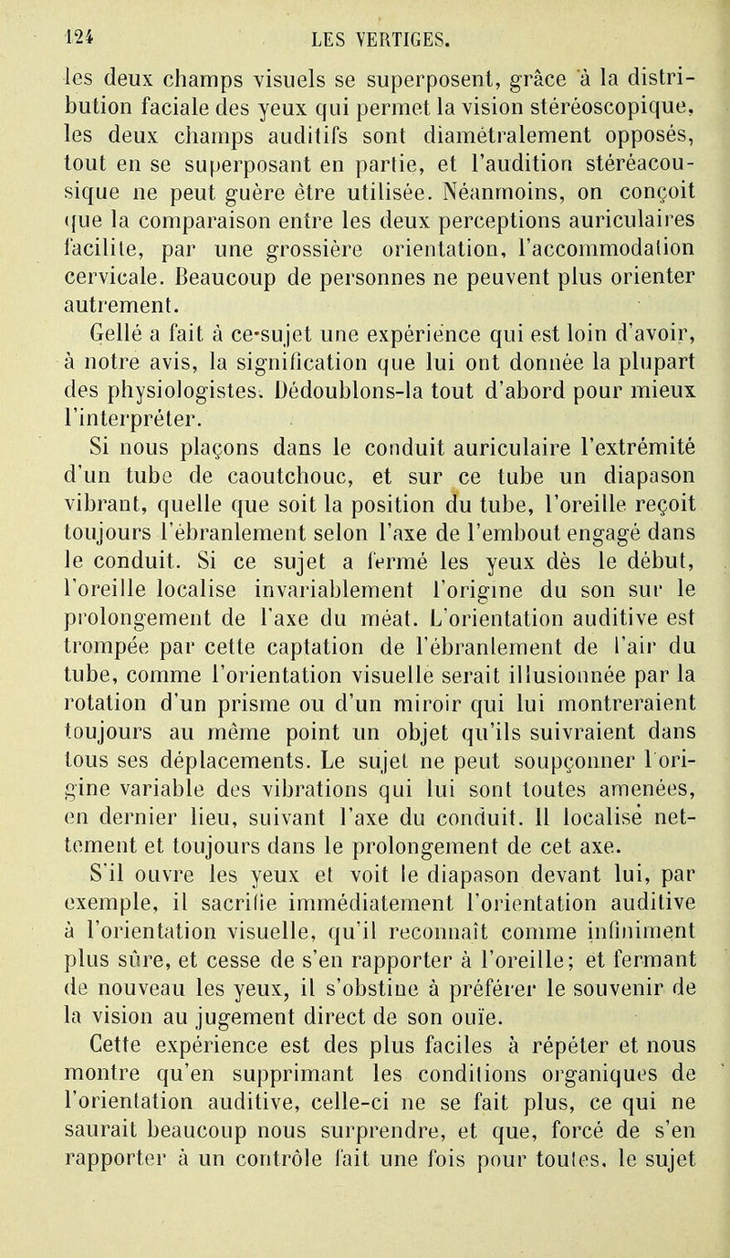 les deux champs visuels se superposent, grâce à la distri- bution faciale des yeux qui permet la vision stéréoscopique, les deux champs auditifs sont diamétralement opposés, tout en se superposant en partie, et l'audition stéréacou- sique ne peut guère être utilisée. Néanmoins, on conçoit que la comparaison entre les deux perceptions auriculaires facilite, par une grossière orientation, l'accommodation cervicale. Beaucoup de personnes ne peuvent plus orienter autrement. Gellé a fait à ce*sujet une expérience qui est loin d'avoir, à notre avis, la signification que lui ont donnée la plupart des physiologistes. Dédoublons-la tout d'abord pour mieux l'interpréter. Si nous plaçons dans le conduit auriculaire l'extrémité d'un tube de caoutchouc, et sur ce tube un diapason vibrant, quelle que soit la position du tube, l'oreille reçoit toujours l'ébranlement selon l'axe de l'embout engagé dans le conduit. Si ce sujet a fermé les yeux dès le début, l'oreille localise invariablement l'origine du son sur le prolongement de l'axe du méat. L'orientation auditive est trompée par cette captation de l'ébranlement de l'air du tube, comme l'orientation visuelle serait illusionnée par la rotation d'un prisme ou d'un miroir qui lui montreraient toujours au même point un objet qu'ils suivraient dans tous ses déplacements. Le sujet ne peut soupçonner 1 ori- gine variable des vibrations qui lui sont toutes amenées, en dernier lieu, suivant l'axe du conduit. Il localisé net- tement et toujours dans le prolongement de cet axe. S'il ouvre les yeux et voit le diapason devant lui, par exemple, il sacrifie immédiatement l'orientation auditive à l'orientation visuelle, qu'il reconnaît comme infiniment plus sûre, et cesse de s'en rapporter à l'oreille; et fermant de nouveau les yeux, il s'obstine à préférer le souvenir de la vision au jugement direct de son ouïe. Cette expérience est des plus faciles à répéter et nous montre qu'en supprimant les conditions organiques de l'orientation auditive, celle-ci ne se fait plus, ce qui ne saurait beaucoup nous surprendre, et que, forcé de s'en rapporter à un contrôle fait une fois pour toutes, le sujet