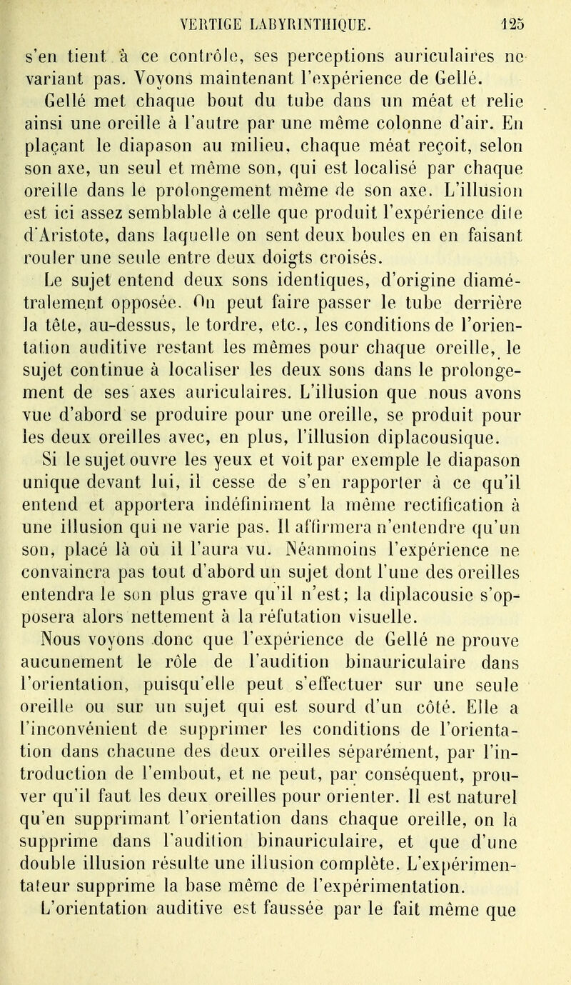 s'en tient à ce contrôle, ses perceptions auriculaires ne variant pas. Voyons maintenant l'expérience de Gellé. Gellé met chaque bout du tube dans un méat et relie ainsi une oreille à l'autre par une même colonne d'air. En plaçant le diapason au milieu, chaque méat reçoit, selon son axe, un seul et même son, qui est localisé par chaque oreille dans le prolongement même de son axe. L'illusion est ici assez semblable à celle que produit l'expérience dile d'Aristote, dans laquelle on sent deux boules en en faisant rouler une seule entre deux doigts croisés. Le sujet entend deux sons identiques, d'origine diamé- tralement opposée. On peut faire passer le tube derrière la tête, au-dessus, le tordre, etc., les conditions de l'orien- tation auditive restant les mêmes pour chaque oreille, le sujet continue à localiser les deux sons dans le prolonge- ment de ses axes auriculaires. L'illusion que nous avons vue d'abord se produire pour une oreille, se produit pour les deux oreilles avec, en plus, l'illusion diplacousique. Si le sujet ouvre les yeux et voit par exemple le diapason unique devant lui, il cesse de s'en rapporter à ce qu'il entend et apportera indéfiniment la même rectification à une illusion qui ne varie pas. Il affirmera n'entendre qu'un son, placé là où il l'aura vu. Néanmoins l'expérience ne convaincra pas tout d'abord un sujet dont l'une des oreilles entendra le son plus grave qu'il n'est; la diplacousie s'op- posera alors nettement à la réfutation visuelle. Nous voyons donc que l'expérience de Gellé ne prouve aucunement le rôle de l'audition binauriculaire dans l'orientation, puisqu'elle peut s'effectuer sur une seule oreille ou sur un sujet qui est sourd d'un côté. Elle a l'inconvénient de supprimer les conditions de l'orienta- tion dans chacune des deux oreilles séparément, par l'in- troduction de l'embout, et ne peut, par conséquent, prou- ver qu'il faut les deux oreilles pour orienter. Il est naturel qu'en supprimant l'orientation dans chaque oreille, on la supprime dans l'audition binauriculaire, et que d'une double illusion résulte une illusion complète. L'expérimen- taleur supprime la base même de l'expérimentation. L'orientation auditive est faussée par le fait même que