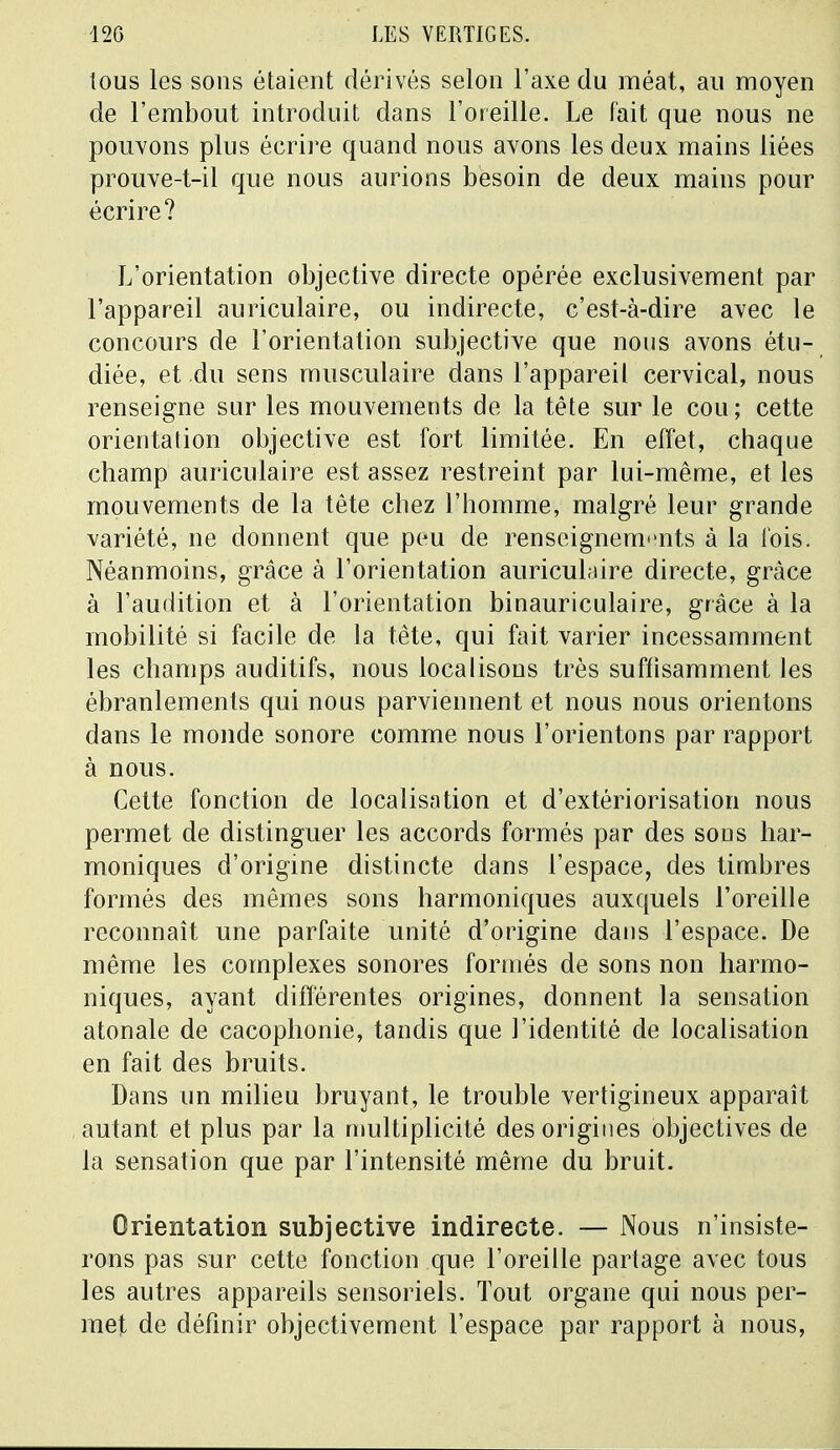 tous les sons étaient dérivés selon l'axe du méat, au moyen de l'embout introduit dans l'oreille. Le fait que nous ne pouvons plus écrire quand nous avons les deux mains liées prouve-t-il que nous aurions besoin de deux mains pour écrire? L'orientation objective directe opérée exclusivement par l'appareil auriculaire, ou indirecte, c'est-à-dire avec le concours de l'orientation subjective que nous avons étu- diée, et du sens musculaire dans l'appareil cervical, nous renseigne sur les mouvements de la tête sur le cou; cette orientation objective est fort limitée. En effet, chaque champ auriculaire est assez restreint par lui-même, et les mouvements de la tête chez l'homme, malgré leur grande variété, ne donnent que peu de renseignements à la fois. Néanmoins, grâce à l'orientation auriculaire directe, grâce à l'audition et à l'orientation binauriculaire, grâce à la mobilité si facile de la tète, qui fait varier incessamment les champs auditifs, nous localisons très suffisamment les ébranlements qui nous parviennent et nous nous orientons dans le monde sonore comme nous l'orientons par rapport à nous. Cette fonction de localisation et d'extériorisation nous permet de distinguer les accords formés par des sons har- moniques d'origine distincte dans l'espace, des timbres formés des mêmes sons harmoniques auxquels l'oreille reconnaît une parfaite unité d'origine dans l'espace. De même les complexes sonores formés de sons non harmo- niques, ayant différentes origines, donnent la sensation atonale de cacophonie, tandis que l'identité de localisation en fait des bruits. Dans un milieu bruyant, le trouble vertigineux apparaît autant et plus par la multiplicité des origines objectives de la sensation que par l'intensité même du bruit. Orientation subjective indirecte. — Nous n'insiste- rons pas sur cette fonction que l'oreille partage avec tous les autres appareils sensoriels. Tout organe qui nous per- met de définir objectivement l'espace par rapport à nous,