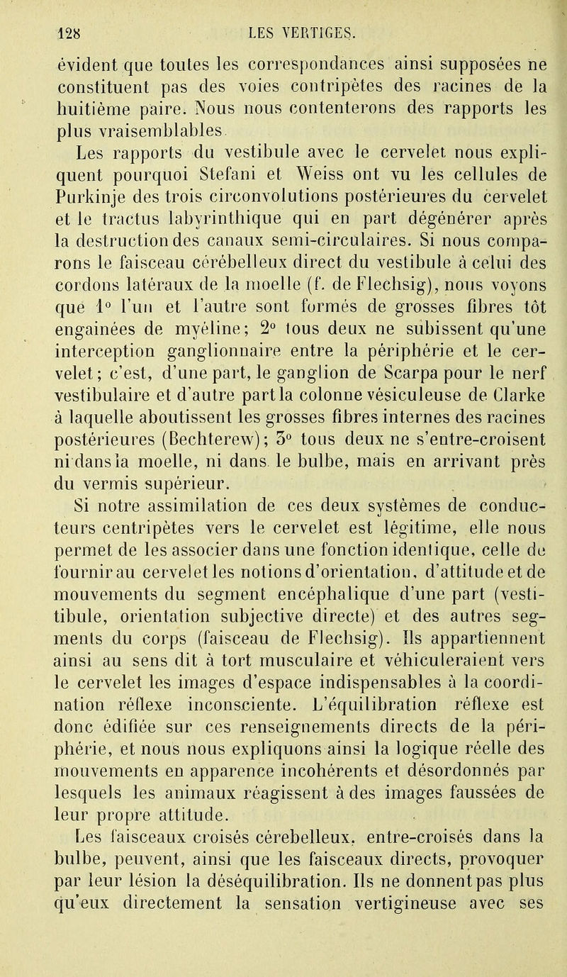 évident que toutes les correspondances ainsi supposées ne constituent pas des voies contripètes des racines de la huitième paire. Nous nous contenterons des rapports les plus vraisemblables Les rapports du vestibule avec le cervelet nous expli- quent pourquoi Stefani et Weiss ont vu les cellules de Purkinje des trois circonvolutions postérieures du cervelet et le tractus labyrinthique qui en part dégénérer après la destruction des canaux semi-circulaires. Si nous compa- rons le faisceau cérébelleux direct du vestibule à celui des cordons latéraux de la moelle (f. de Flechsig), nous voyons que 1° l'un et l'autre sont formés de grosses fibres tôt engainées de myéline; 2° lous deux ne subissent qu'une interception ganglionnaire entre la périphérie et le cer- velet; c'est, d'une part, le ganglion de Scarpa pour le nerf vestibulaire et d'autre part la colonne vésiculeuse de Clarke à laquelle aboutissent les grosses fibres internes des racines postérieures (Bechterew) ; 3° tous deux ne s'entre-croisent ni dans la moelle, ni dans le bulbe, mais en arrivant près du vermis supérieur. Si notre assimilation de ces deux systèmes de conduc- teurs centripètes vers le cervelet est légitime, elle nous permet de les associer dans une fonction idenlique, celle de fournir au cervelet les notions d'orientation, d'attitude et de mouvements du segment encéphalique d'une part (vesti- tibule, orientation subjective directe) et des autres seg- ments du corps (faisceau de Flechsig). Ils appartiennent ainsi au sens dit à tort musculaire et véhiculeraient vers le cervelet les images d'espace indispensables à la coordi- nation réflexe inconsciente. L'équilibration réflexe est donc édifiée sur ces renseignements directs de la péri- phérie, et nous nous expliquons ainsi la logique réelle des mouvements en apparence incohérents et désordonnés par lesquels les animaux réagissent à des images faussées de leur propre attitude. Les faisceaux croisés cérébelleux, entre-croisés dans la bulbe, peuvent, ainsi que les faisceaux directs, provoquer par leur lésion la déséquilibration. Ils ne donnent pas plus qu'eux directement la sensation vertigineuse avec ses