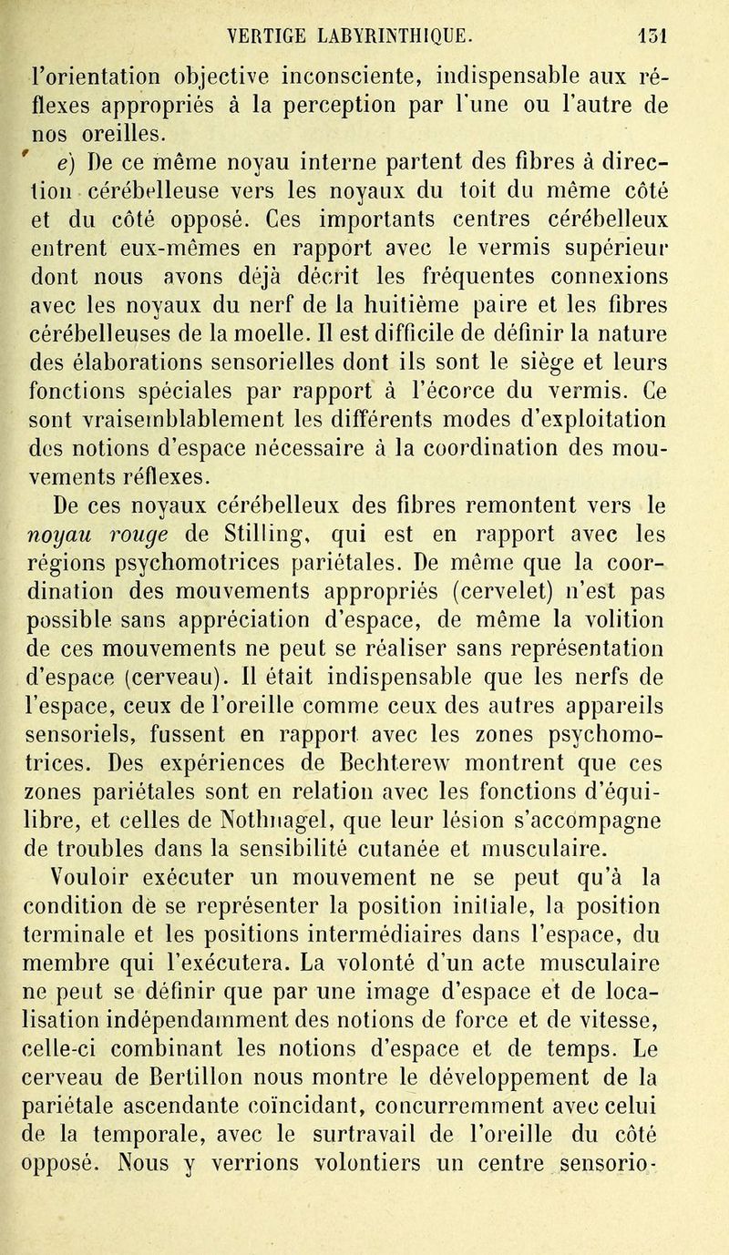 l'orientation objective inconsciente, indispensable aux ré- flexes appropriés à la perception par l'une ou l'autre de nos oreilles. e) De ce même noyau interne partent des fibres à direc- tion cérébelleuse vers les noyaux du toit du même côté et du côté opposé. Ces importants centres cérébelleux entrent eux-mêmes en rapport avec le vermis supérieur dont nous avons déjà décrit les fréquentes connexions avec les noyaux du nerf de la huitième paire et les fibres cérébelleuses de la moelle. Il est difficile de définir la nature des élaborations sensorielles dont ils sont le siège et leurs fonctions spéciales par rapport à l'écorce du vermis. Ce sont vraisemblablement les différents modes d'exploitation des notions d'espace nécessaire à la coordination des mou- vements réflexes. De ces noyaux cérébelleux des fibres remontent vers le noyau rouge de Stilling, qui est en rapport avec les régions psychomotrices pariétales. De même que la coor- dination des mouvements appropriés (cervelet) n'est pas possible sans appréciation d'espace, de même la volition de ces mouvements ne peut se réaliser sans représentation d'espace (cerveau). 11 était indispensable que les nerfs de l'espace, ceux de l'oreille comme ceux des autres appareils sensoriels, fussent en rapport avec les zones psychomo- trices. Des expériences de Bechterew montrent que ces zones pariétales sont en relation avec les fonctions d'équi- libre, et celles de Nothnagel, que leur lésion s'accompagne de troubles dans la sensibilité cutanée et musculaire. Vouloir exécuter un mouvement ne se peut qu'à la condition de se représenter la position initiale, la position terminale et les positions intermédiaires dans l'espace, du membre qui l'exécutera. La volonté d'un acte musculaire ne peut se définir que par une image d'espace et de loca- lisation indépendamment des notions de force et de vitesse, celle-ci combinant les notions d'espace et de temps. Le cerveau de Bertillon nous montre le développement de la pariétale ascendante coïncidant, concurremment avec celui de la temporale, avec le surtravail de l'oreille du côté opposé. Nous y verrions volontiers un centre sensorio-