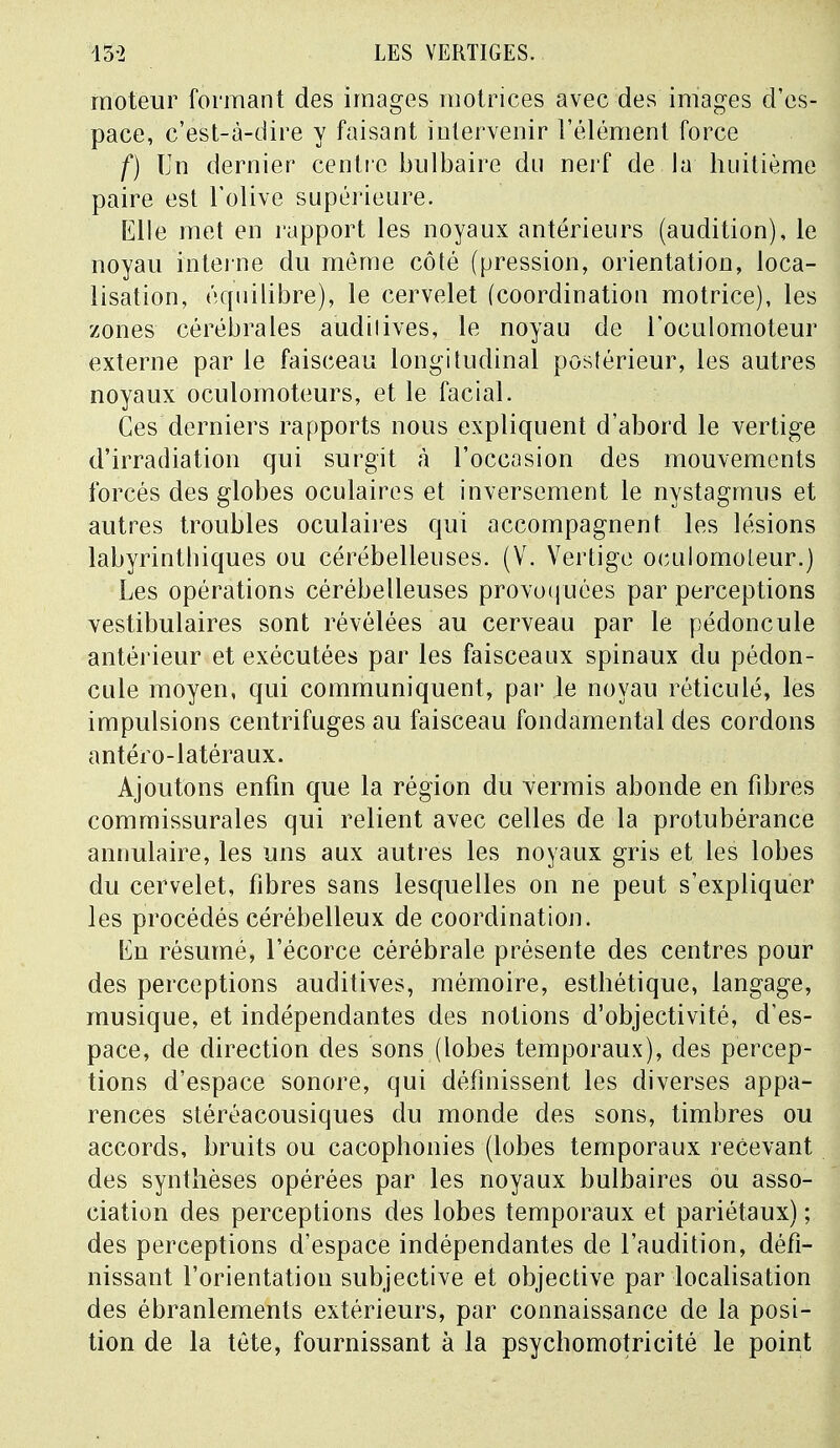 moteur formant des images motrices avec des images d'es- pace, c'est-à-dire y faisant intervenir l'élément force f) Un dernier centre bulbaire du nerf de lu huitième paire est l'olive supérieure. Elle met en rapport les noyaux antérieurs (audition), le noyau interne du même côté (pression, orientation, loca- lisation, équilibre), le cervelet (coordination motrice), les zones cérébrales auditives, le noyau de l'oculomoteur externe par le faisceau longitudinal postérieur, les autres noyaux oculomoteurs, et le facial. Ces derniers rapports nous expliquent d'abord le vertige d'irradiation qui surgit à l'occasion des mouvements forcés des globes oculaires et inversement le nystagmus et autres troubles oculaires qui accompagnent les lésions labyrintbiques ou cérébelleuses. (V. Vertige oculomoleur.) Les opérations cérébelleuses provoquées par perceptions vestibulaires sont révélées au cerveau par le pédoncule antérieur et exécutées par les faisceaux spinaux du pédon- cule moyen, qui communiquent, par le noyau réticulé, les impulsions centrifuges au faisceau fondamental des cordons antéro-latéraux. Ajoutons enfin que la région du verrais abonde en fibres commissurales qui relient avec celles de la protubérance annulaire, les uns aux autres les noyaux gris et les lobes du cervelet, fibres sans lesquelles on ne peut s'expliquer les procédés cérébelleux de coordination. tin résumé, l'écorce cérébrale présente des centres pour des perceptions auditives, mémoire, esthétique, langage, musique, et indépendantes des notions d'objectivité, d'es- pace, de direction des sons (lobes temporaux), des percep- tions d'espace sonore, qui définissent les diverses appa- rences stéréacousiques du monde des sons, timbres ou accords, bruits ou cacophonies (lobes temporaux recevant des synthèses opérées par les noyaux bulbaires ou asso- ciation des perceptions des lobes temporaux et pariétaux) ; des perceptions d'espace indépendantes de l'audition, défi- nissant l'orientation subjective et objective par localisation des ébranlements extérieurs, par connaissance de la posi- tion de la tête, fournissant à la psychomotricité le point