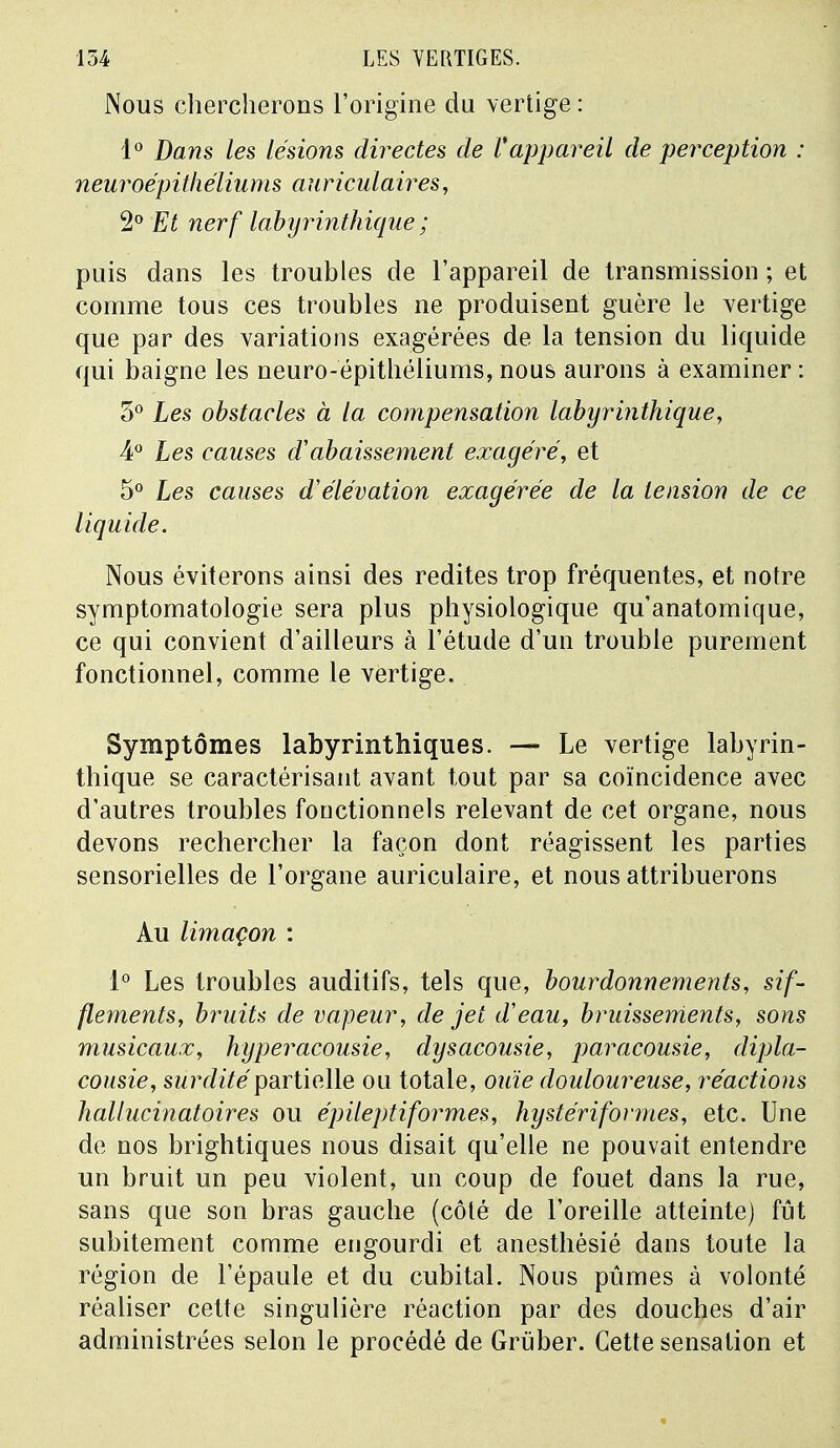 Nous chercherons l'origine du vertige : 1° Dans les lésions directes de Vappareil de perception : neuroépithéliums auriculaires, 2° Et nerf labyrinthique ; puis dans les troubles de l'appareil de transmission ; et comme tous ces troubles ne produisent guère le vertige que par des variations exagérées de la tension du liquide qui baigne les neuro-epithéliums, nous aurons à examiner : 3° Les obstacles à la compensation labyrinthique, 4° Les causes aabaissement exagéré, et 5° Les causes d'élévation exagérée de la tension de ce liquide. Nous éviterons ainsi des redites trop fréquentes, et notre symptomatologie sera plus physiologique qu'anatomique, ce qui convient d'ailleurs à l'étude d'un trouble purement fonctionnel, comme le vertige. Symptômes labyrinthiques. — Le vertige labyrin- thique se caractérisant avant tout par sa coïncidence avec d'autres troubles fonctionnels relevant de cet organe, nous devons rechercher la façon dont réagissent les parties sensorielles de l'organe auriculaire, et nous attribuerons Au limaçon : 1° Les troubles auditifs, tels que, bourdonnements, sif- flements, bruits de vapeur, de jet d'eau, bruissements, sons musicaux, hyperacousie, dysacousie, paracousie, dipla- cousie, surdité partielle ou totale, ouïe douloureuse, réactions hallucinatoires ou épileptiformes, hystériformes, etc. Une de nos brightiques nous disait qu'elle ne pouvait entendre un bruit un peu violent, un coup de fouet dans la rue, sans que son bras gauche (côté de l'oreille atteinte) fût subitement comme engourdi et anesthésié dans toute la région de l'épaule et du cubital. Nous pûmes à volonté réaliser cette singulière réaction par des douches d'air administrées selon le procédé de Grûber. Cette sensation et