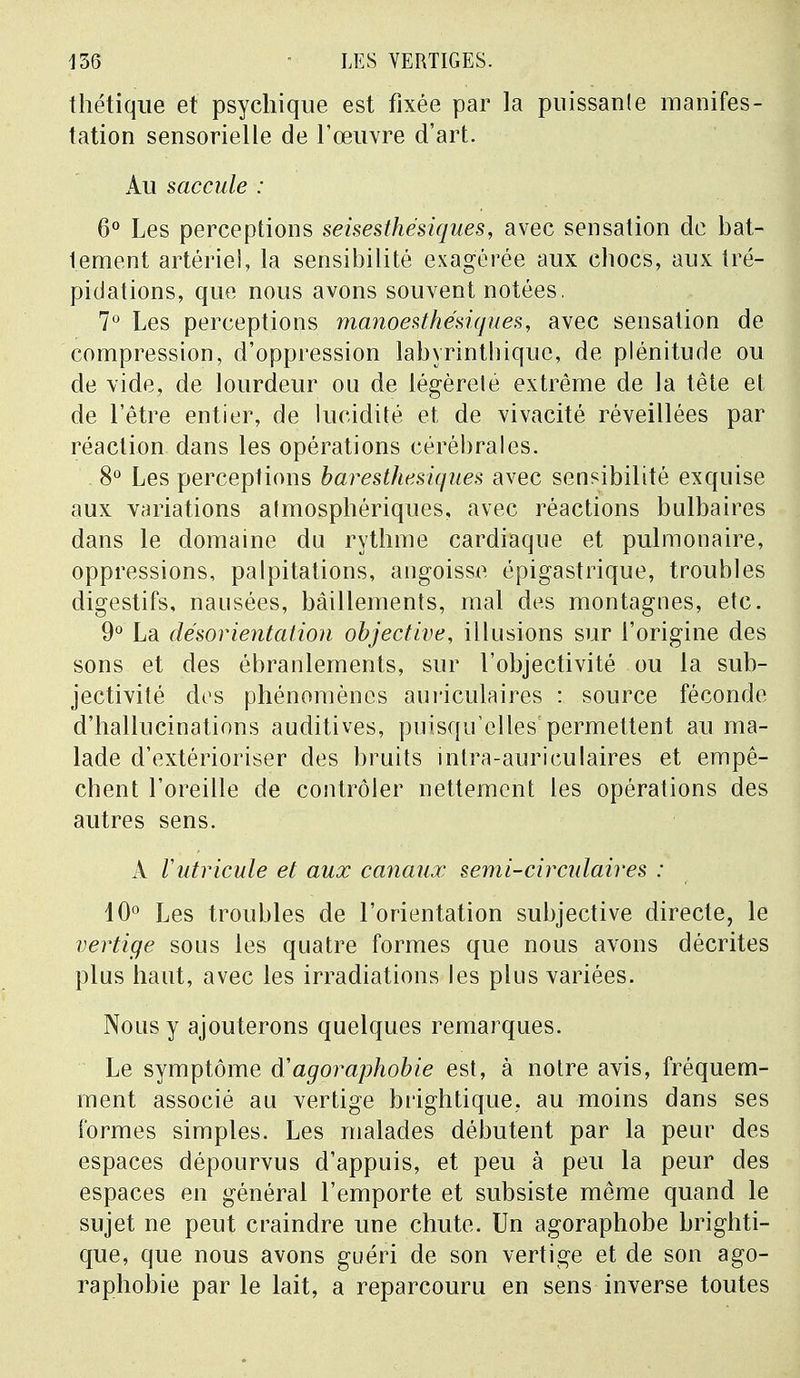 thétique et psychique est fixée par la puissante manifes- tation sensorielle de l'œuvre d'art. Au saccule : 6° Les perceptions seisesthésiques, avec sensation de bat- tement artériel, la sensibilité exagérée aux chocs, aux tré- pidations, que nous avons souvent notées. 7° Les perceptions manoesthésiques, avec sensation de compression, d'oppression labyrinthique, de plénitude ou de vide, de lourdeur ou de légèreté extrême de la tête et de l'être entier, de lucidité et de vivacité réveillées par réaction dans les opérations cérébrales. 8° Les perceptions baresthésiques avec sensibilité exquise aux variations almosphériques, avec réactions bulbaires dans le domaine du rythme cardiaque et pulmonaire, oppressions, palpitations, angoisse épigastrique, troubles digestifs, nausées, bâillements, mal des montagnes, etc. 9° La désorientation objective, illusions sur l'origine des sons et des ébranlements, sur l'objectivité ou la sub- jectivité des phénomènes auriculaires : source féconde d'hallucinations auditives, puisqu'elles permettent au ma- lade d'extérioriser des bruits inlra-auriculaires et empê- chent l'oreille de contrôler nettement les opérations des autres sens. A Vutricule et aux canaux semi-circulaires : 10° Les troubles de l'orientation subjective directe, le vertige sous les quatre formes que nous avons décrites plus haut, avec les irradiations les plus variées. Nous y ajouterons quelques remarques. Le symptôme agoraphobie est, à notre avis, fréquem- ment associé au vertige brightique, au moins dans ses formes simples. Les malades débutent par la peur des espaces dépourvus d'appuis, et peu à peu la peur des espaces en général l'emporte et subsiste même quand le sujet ne peut craindre une chute. Un agoraphobe brighti- que, que nous avons guéri de son vertige et de son ago- raphobie par le lait, a reparcouru en sens inverse toutes