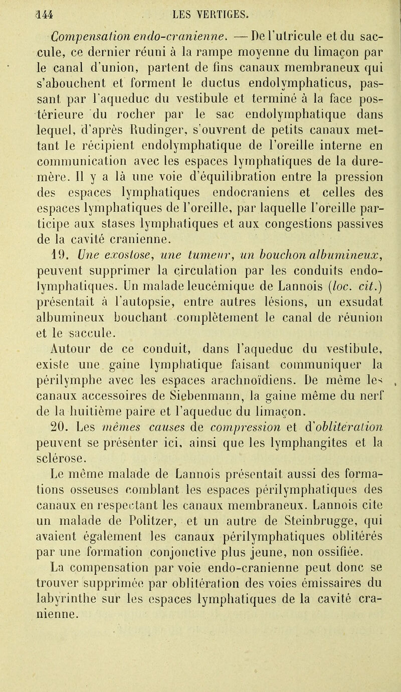 Compensation en do-crânienne. — De l'ulricule et du sac- cule, ce dernier réuni à la rampe moyenne du limaçon par le canal d'union, partent de fins canaux membraneux qui s'abouchent et forment le ductus endolymphaticus, pas- sant par l'aqueduc du vestibule et terminé à la face pos- térieure du rocher par le sac endolymphatique dans lequel, d'après Rudinger, s'ouvrent de petits canaux met- tant le récipient endolymphatique de l'oreille interne en communication avec les espaces lymphatiques de la dure- mère. Il y a là une voie d'équilibration entre la pression des espaces lymphatiques endocraniens et celles des espaces lymphatiques de l'oreille, par laquelle l'oreille par- ticipe aux stases lymphatiques et aux congestions passives de la cavité crânienne. 19. Une exostose, une tumeur, un bouchon albumineux, peuvent supprimer la circulation par les conduits endo- lymphatiques. Un malade leucémique de Lannois (loc. cit.) présentait à l'autopsie, entre autres lésions, un exsudât albumineux bouchant complètement le canal de réunion et le saccule. Autour de ce conduit, dans l'aqueduc du vestibule, existe une gaine lymphatique faisant communiquer la périlymphe avec les espaces arachnoïdiens. De même les canaux accessoires de Siebenmann, la gaine même du nerf de la huitième paire et l'aqueduc du limaçon. 20. Les mêmes causes de compression et d'oblitération peuvent se présenter ici, ainsi que les lymphangites et la sclérose. Le même malade de Lannois présentait aussi des forma- tions osseuses comblant les espaces périlymphatiques des canaux en respectant les canaux membraneux. Lannois cite un malade de Politzer, et un autre de Steinbrugge, qui avaient également les canaux périlymphatiques oblitérés par une formation conjonctive plus jeune, non ossifiée. La compensation par voie endo-cranienne peut donc se trouver supprimée par oblitération des voies émissaires du labyrinthe sur les espaces lymphatiques de la cavité crâ- nienne.