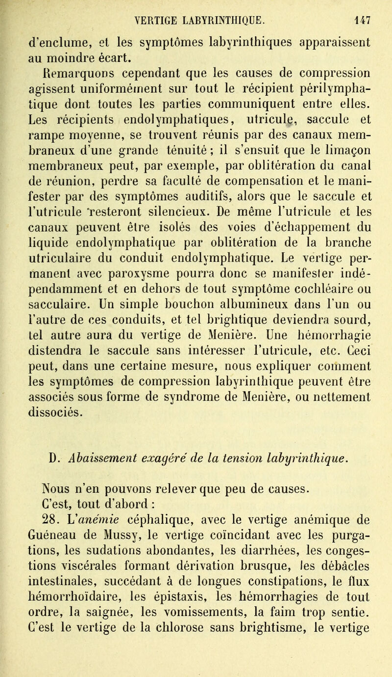 d'enclume, et les symptômes labyrinthiques apparaissent au moindre écart. Remarquons cependant que les causes de compression agissent uniformément sur tout le récipient périlympha- tique dont toutes les parties communiquent entre elles. Les récipients endolymphatiques, utricule, saccule et rampe moyenne, se trouvent réunis par des canaux mem- braneux d'une grande ténuité ; il s'ensuit que le limaçon membraneux peut, par exemple, par oblitération du canal de réunion, perdre sa faculté de compensation et le mani- fester par des symptômes auditifs, alors que le saccule et l'utricule 'resteront silencieux. De même l'utricule et les canaux peuvent être isolés des voies d'échappement du liquide endolymphatique par oblitération de la branche utriculaire du conduit endolymphatique. Le vertige per- manent avec paroxysme pourra donc se manifester indé- pendamment et en dehors de tout symptôme cochléaire ou sacculaire. Un simple bouchon albumineux dans l'un ou l'autre de ces conduits, et tel brightique deviendra sourd, tel autre aura du vertige de Menière. Une hémorrhagie distendra le saccule sans intéresser l'utricule, etc. Ceci peut, dans une certaine mesure, nous expliquer comment les symptômes de compression Iabyrinthique peuvent être associés sous forme de syndrome de Menière, ou nettement dissociés. D. Abaissement exagéré de la tension Iabyrinthique. Nous n'en pouvons relever que peu de causes. C'est, tout d'abord : 28. Vanémie céphalique, avec le vertige anémique de Guéneau de Mussy, le vertige coïncidant avec les purga- tions, les sudations abondantes, les diarrhées, les conges- tions viscérales formant dérivation brusque, les débâcles intestinales, succédant à de longues constipations, le flux hémorrhoïdaire, les épistaxis, les hémorrhagies de tout ordre, la saignée, les vomissements, la faim trop sentie. C'est le vertige de la chlorose sans brightisme, le vertige