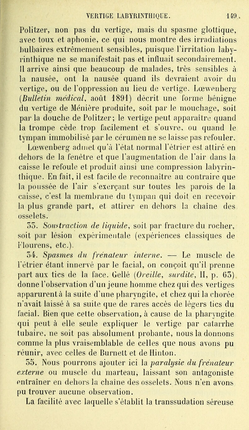 Politzer, non pas du vertige, mais du spasme glottique, avec toux et aphonie, ce qui nous montre des irradiations bulbaires extrêmement sensibles, puisque l'irritation laby- rinthique ne se manifestait pas et influait secondairement, il arrive ainsi que beaucoup de malades, très sensibles à la nausée, ont la nausée quand ils devraient avoir du vertige, ou de l'oppression au lieu de vertige. Lœwenberg (Bulletin médical, août 1891) décrit une forme bénigne du vertige de Ménière produite, soit par le mouchage, soit par la douche de Politzer; le vertige peut apparaître quand la trompe cède trop facilement et s'ouvre, ou quand le tympan immobilisé par le cérumèn ne se laisse pas refouler. Lœwenberg admet qu'à l'état normal l'étrier est attiré en dehors de la fenêtre et que l'augmentation de l'air dans la caisse le refoule et produit ainsi une compression labyrin- thique. En fait, il est facile de reconnaître au contraire que la poussée de l'air s'exerçant sur toutes les parois de la caisse, c'est la membrane du tympan qui doit en recevoir la plus grande part, et attirer en dehors la chaîne des osselets. 55. Soustraction de liquide, soit par fracture du rocher, soit par lésion expérimentale (expériences classiques de Flourens, etc.). 54. Spasmes du frénateur interne. — Le muscle de l'étrier étant innervé par le facial, on conçoit qu'il prenne part aux tics de la face. Gellé (Oreille, surdité, II, p. 05) donne l'observation d'un jeune homme chez qui des vertiges apparurent à la suite d'une pharyngite, et chez qui la chorée n'avait laissé à sa suite que de rares accès de légers tics du facial. Bien que cette observation, à cause de la pharyngite qui peut à elle seule expliquer le vertige par catarrhe tubaire, ne soit pas absolument probante, nous la donnons comme la plus vraisemblable de celles que nous avons pu réunir, avec celles de Burnett et de Hinton. 55. Nous pourrons ajouter ici la paralysie du frénateur externe ou muscle du marteau, laissant son antagoniste entraîner en dehors la chaîne des osselets. Nous n'en avons pu trouver aucune observation. La facilité avec laquelle s'établit la transsudation séreuse