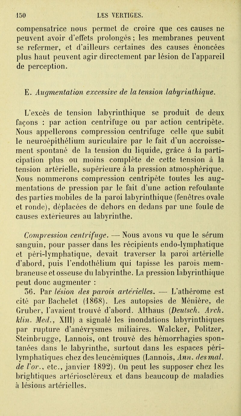 compensatrice nous permet de croire que ces causes ne peuvent avoir d'effets prolongés ; les membranes peuvent se refermer, et d'ailleurs certaines des causes énoncées plus haut peuvent agir directement par lésion de l'appareil de perception. E. Augmentation excessive de la tension labyrinthique. L'excès de tension labyrinthique se produit de deux façons : par action centrifuge ou par action centripète. Nous appellerons compression centrifuge celle que subit le neuroépithélium auriculaire par le fait d'un accroisse- ment spontané de la tension du liquide, grâce à la parti- cipation plus ou moins complète de cette tension à la tension artérielle, supérieure à la pression atmosphérique. Nous nommerons compression centripète toutes les aug- mentations de pression par le fait d'une action refoulante des parties mobiles de la paroi labyrinthique (fenêtres ovale et ronde), déplacées de dehors en dedans par une foule de causes extérieures au labyrinthe. Compression centrifuge. — Nous avons vu que le sérum sanguin, pour passer dans les récipients endo-lymphatique et péri-lymphatique, devait traverser la paroi artérielle d'abord, puis l'endothélium qui tapisse les parois mem- braneuse et osseuse du labyrinthe. La pression labyrinthique peut donc augmenter : 36. Par lésion des parois artérielles. — L'athérome est cité par Bachelet (1868). Les autopsies de Ménière, de Gruber, l'avaient trouvé d'abord. Althaus (Deutsch. Arch. klin. Med., XIII) a signalé les inondations labyrinthiques par rupture d'anévrysmes miliaires. Walcker, Politzer, Steinbrugge, Lannois, ont trouvé des hémorrhagies spon- tanées dans le labyrinthe, surtout dans les espaces péri- lymphatiques chez des leucémiques (Lannois, Ami. des mal. de /'or., etc., janvier 1892). On peut les supposer chez les brightiques artérioscléreux et dans beaucoup de maladies à lésions artérielles.