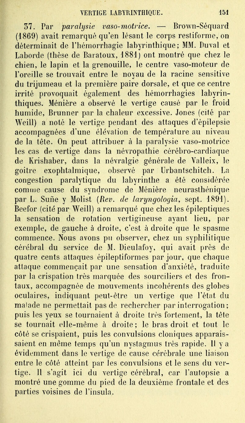 37. Par paralysie vaso-motrice. — Brown-Séquard (1869) avait remarqué qu'en lésant le corps resliforme, on déterminait de l'hémorrhagie labyrinthique; MM. Duval et Laborde (thèse de Baratoux, 1881) ont montré que chez le chien, le lapin et la grenouille, le centre vaso-moteur de l'oreille se trouvait entre le noyau de la racine sensitive du trijumeau et la première paire dorsale, et que ce centre irrité provoquait également des hémorrhagies labyrin- thiques. Ménière a observé le vertige causé par le froid humide, Brunner par la chaleur excessive. Jones (cité par Weill) a noté le vertige pendant des attaques d'épilepsie accompagnées d'une élévalion de tempéralure au niveau de la tête. On peut attribuer à la paralysie vaso-motrice les cas de vertige dans la névropathie cérébro-cardiaque de Krishaber, dans la névralgie générale de Valleix, le goitre exophtalmique, observé par Urbantschitch. La congestion paralytique du labyrinthe a été considérée comme cause du syndrome de Ménière neurasthénique par L. Sune y Molist (Rev. de laryngologia, sept. 1891). Beefor (cité par Weill) a remarqué que chez les épileptiques la sensation de rotation vertigineuse ayant lieu, par exemple, de gauche à droite, c'est à droite que le spasme commence. Nous avons pu observer, chez un syphilitique cérébral du service de M. Dieulafoy, qui avait près de quatre cents attaques épileptiformes par jour, que chaque attaque commençait par une sensation d'anxiété, traduite par la crispation très marquée des sourciliers et des fron- taux, accompagnée de mouvements incohérents des globes oculaires, indiquant peut-être un vertige que l'état du malade ne permettait pas de rechercher par interrogation ; puis les yeux se tournaient à droite très fortement, la tête se tournait elle-même à droite ; le bras droit et tout le côté se crispaient, puis les convulsions cloniques apparais- saient en même temps qu'un nystagmus très rapide. Il y a évidemment dans le vertige de cause cérébrale une liaison entre le côté atteint par les convulsions et le sens du ver- tige. 11 s'agit ici du vertige cérébral, car l'autopsie a montré une gomme du pied de la deuxième frontale et des parties voisines de l'insula.