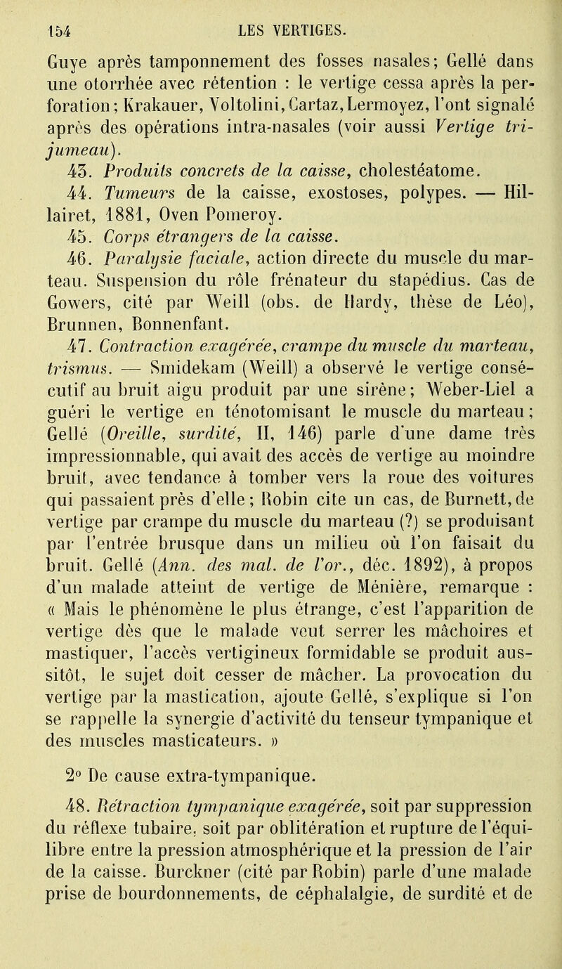 Guye après tamponnement des fosses nasales; Gellé dans une otorrhée avec rétention : le vertige cessa après la per- foration; Krakauer, Voltolini, Cartaz,Lermoyez, l'ont signalé après des opérations intra-nasales (voir aussi Vertige tri- jumeau). 43. Produits concrets de la caisse, cholestéatome. 44. Tumeurs de la caisse, exostoses, polypes. — Hil- lairet, 1881, Oven Pomeroy. 45. Corps étrangers de la caisse. 46. Paralysie faciale, action directe du muscle du mar- teau. Suspension du rôle frénateur du stapédius. Cas de Gowers, cité par Weill (obs. de Hardy, thèse de Léo), Brunnen, Bonnenfant. 47. Contraction exagérée, crampe du muscle du marteau, trismus. — Smidekam (Weill) a observé le vertige consé- cutif au bruit aigu produit par une sirène ; Weber-Liel a guéri le vertige en ténotomisant le muscle du marteau ; Gellé (Oreille, surdité, II, 146) parle d'une dame très impressionnable, qui avait des accès de vertige au moindre bruit, avec tendance à tomber vers la roue des voitures qui passaient près d'elle; Robin cite un cas, de Burnett,de vertige par crampe du muscle du marteau (?) se produisant par l'entrée brusque dans un milieu où l'on faisait du bruit. Gellé (Ann. des mal. de l'or., déc. 1892), à propos d'un malade atteint de vertige de Ménière, remarque : « Mais le phénomène le plus étrange, c'est l'apparition de vertige dès que le malade veut serrer les mâchoires et mastiquer, l'accès vertigineux formidable se produit aus- sitôt, le sujet doit cesser de mâcher. La provocation du vertige par la mastication, ajoute Gellé, s'explique si l'on se rappelle la synergie d'activité du tenseur tympanique et des muscles masticateurs. » 2° De cause extra-tympanique. 48. Réfraction tympanique exagérée, soit par suppression du réflexe tubaire. soit par oblitération et rupture de l'équi- libre entre la pression atmosphérique et la pression de l'air de la caisse. Burckner (cité par Robin) parle d'une malade prise de bourdonnements, de céphalalgie, de surdité et de