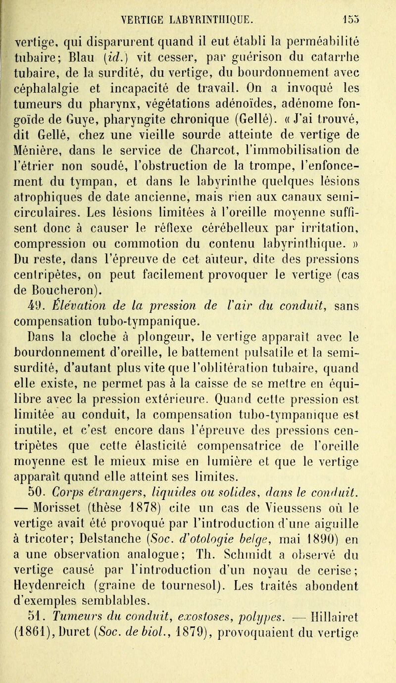 vertige, qui disparurent quand il eut établi la perméabilité tubaire; Blau (id.) vit cesser, par guérison du catarrhe tubaire, de la surdité, du vertige, du bourdonnement avec céphalalgie et incapacité de travail. On a invoqué les tumeurs du pharynx, végétations adénoïdes, adénome fon- goïde de Guye, pharyngite chronique (Gellé). «J'ai trouvé, dit Gellé, chez une vieille sourde atteinte de vertige de Ménière, dans le service de Charcot, l'immobilisation de l'étrier non soudé, l'obstruction de la trompe, l'enfonce- ment du tympan, et dans le labyrinthe quelques lésions atrophiques de date ancienne, mais rien aux canaux semi- circulaires. Les lésions limitées à l'oreille moyenne suffi- sent donc à causer le réflexe cérébelleux par irritation, compression ou commotion du contenu labyrinthique. » Du reste, dans l'épreuve de cet auteur, dite des pressions centripètes, on peut facilement provoquer le vertige (cas de Boucheron). 49. Élévation de la pression de Vair du conduit, sans compensation tubo-tympanique. Dans la cloche à plongeur, le vertige apparaît avec le bourdonnement d'oreille, le battement pulsatile et la semi- surdité, d'autant plus vite que l'oblitération tubaire, quand elle existe, ne permet pas à la caisse de se mettre en équi- libre avec la pression extérieure. Quand cette pression est limitée au conduit, la compensation tubo-tympanique est inutile, et c'est encore dans l'épreuve des pressions cen- tripètes que cette élasticité compensatrice de l'oreille moyenne est le mieux mise en lumière et que le vertige apparaît quand elle atteint ses limites. 50. Corps étrangers, liquides ou solides, dans le conduit. — Morisset (thèse 1878) cite un cas de Yieussens où le vertige avait été provoqué par l'introduction d'une aiguille à tricoter; Delstanche (Soc. d'otologie belge, mai 1890) en a une observation analogue; Th. Schmidt a observé du vertige causé par l'introduction d'un noyau de cerise; Heydenreich (graine de tournesol). Les traités abondent d'exemples semblables. 51. Tumeurs du conduit, exostoses, polypes. — Hillairet (1861), Duret (Soc. debiol., 1879), provoquaient du vertige