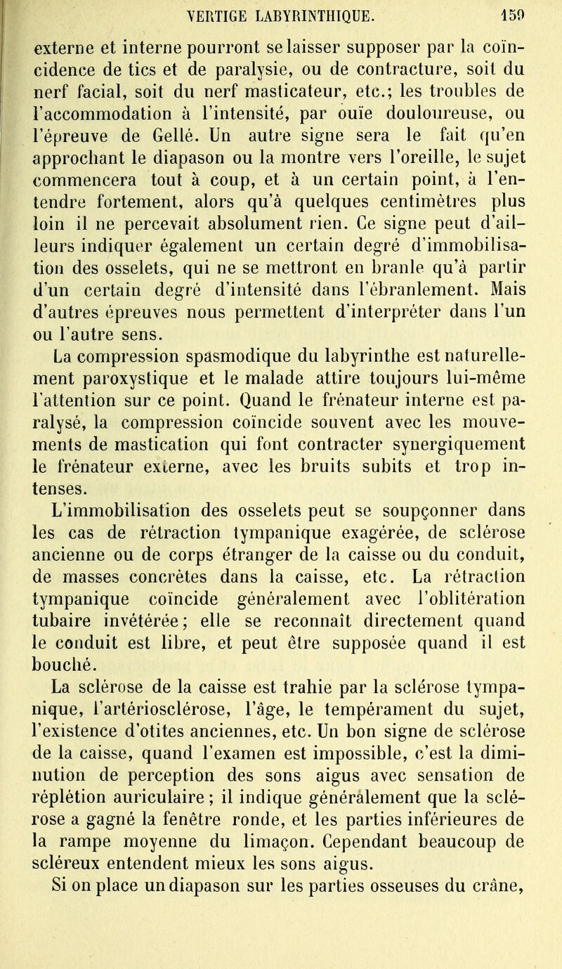 externe et interne pourront se laisser supposer par la coïn- cidence de tics et de paralysie, ou de contracture, soit du nerf facial, soit du nerf masticateur, etc.; les troubles de l'accommodation à l'intensité, par ouïe douloureuse, ou l'épreuve de Gellé. Un autre signe sera le fait qu'en approchant le diapason ou la montre vers l'oreille, le sujet commencera tout à coup, et à un certain point, à l'en- tendre fortement, alors qu'à quelques centimètres plus loin il ne percevait absolument rien. Ce signe peut d'ail- leurs indiquer également un certain degré d'immobilisa- tion des osselets, qui ne se mettront en branle qu'à partir d'un certain degré d'intensité dans l'ébranlement. Mais d'autres épreuves nous permettent d'interpréter dans l'un ou l'autre sens. La compression spasmodique du labyrinthe est naturelle- ment paroxystique et le malade attire toujours lui-même l'attention sur ce point. Quand le frénateur interne est pa- ralysé, la compression coïncide souvent avec les mouve- ments de mastication qui font contracter synergiquement le frénateur externe, avec les bruits subits et trop in- tenses. L'immobilisation des osselets peut se soupçonner dans les cas de rétraction tympanique exagérée, de sclérose ancienne ou de corps étranger de la caisse ou du conduit, de masses concrètes dans la caisse, etc. La rétraction tympanique coïncide généralement avec l'oblitération tubaire invétérée ; elle se reconnaît directement quand le conduit est libre, et peut être supposée quand il est bouché. La sclérose de la caisse est trahie par la sclérose tympa- nique, l'artériosclérose, l'âge, le tempérament du sujet, l'existence d'otites anciennes, etc. Un bon signe de sclérose de la caisse, quand l'examen est impossible, c'est la dimi- nution de perception des sons aigus avec sensation de réplétion auriculaire ; il indique généralement que la sclé- rose a gagné la fenêtre ronde, et les parties inférieures de la rampe moyenne du limaçon. Cependant beaucoup de scléreux entendent mieux les sons aigus. Si on place un diapason sur les parties osseuses du crâne,