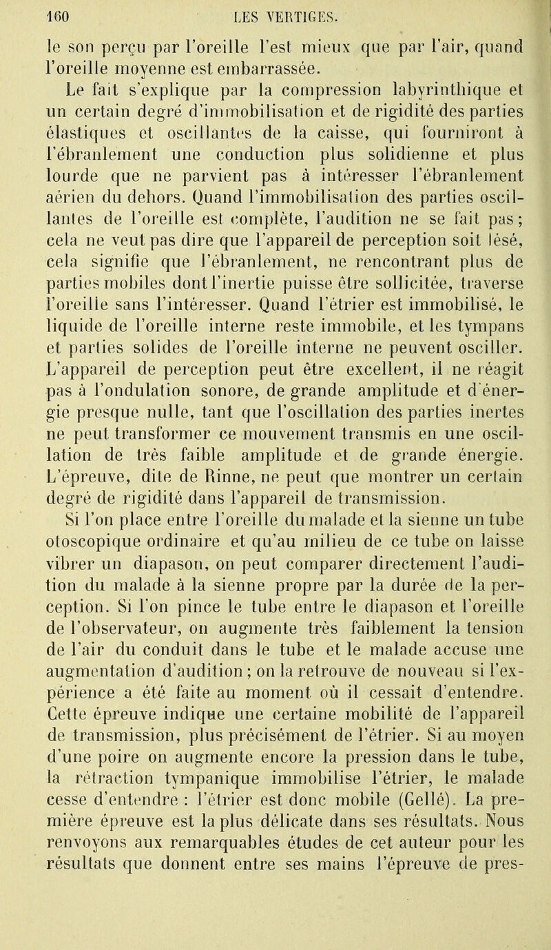 le son perçu par l'oreille l'est mieux que par l'air, quand l'oreille moyenne est embarrassée. Le fait s'explique par la compression labyrinthique et un certain degré d'immobilisation et de rigidité des parties élastiques et oscillantes de la caisse, qui fourniront à l'ébranlement une conduction plus solidienne et plus lourde que ne parvient pas à intéresser l'ébranlement aérien du dehors. Quand l'immobilisation des parties oscil- lantes de l'oreille est complète, l'audition ne se fait pas; cela ne veut pas dire que l'appareil de perception soit lésé, cela signifie que l'ébranlement, ne rencontrant plus de parties mobiles dont l'inertie puisse être sollicitée, traverse l'oreilie sans l'intéresser. Quand l'étrier est immobilisé, le liquide de l'oreille interne reste immobile, et les tympans et parties solides de l'oreille interne ne peuvent osciller. L'appareil de perception peut être excellent, il ne réagit pas à l'ondulation sonore, de grande amplitude et d'éner- gie presque nulle, tant que l'oscillation des parties inertes ne peut transformer ce mouvement transmis en une oscil- lation de très faible amplitude et de grande énergie. L'épreuve, dite de Rinne, ne peut que montrer un cerlain degré de rigidité dans l'appareil de transmission. Si l'on place entre l'oreille du malade et la sienne un tube otoscopique ordinaire et qu'au milieu de ce tube on laisse vibrer un diapason, on peut comparer directement l'audi- tion du malade à la sienne propre par la durée de la per- ception. Si l'on pince le tube entre le diapason et l'oreille de l'observateur, on augmente très faiblement la tension de l'air du conduit dans le tube et le malade accuse une augmentation d'audition ; on la retrouve de nouveau si l'ex- périence a été faite au moment où il cessait d'entendre. Cette épreuve indique une certaine mobilité de l'appareil de transmission, plus précisément de l'étrier. Si au moyen d'une poire on augmente encore la pression dans le tube, la rétraction tympanique immobilise l'étrier, le malade cesse d'entendre : l'étrier est donc mobile (Gellé). La pre- mière épreuve est la plus délicate dans ses résultats. Nous renvoyons aux remarquables études de cet auteur pour les résultats que donnent entre ses mains l'épreuve de près-