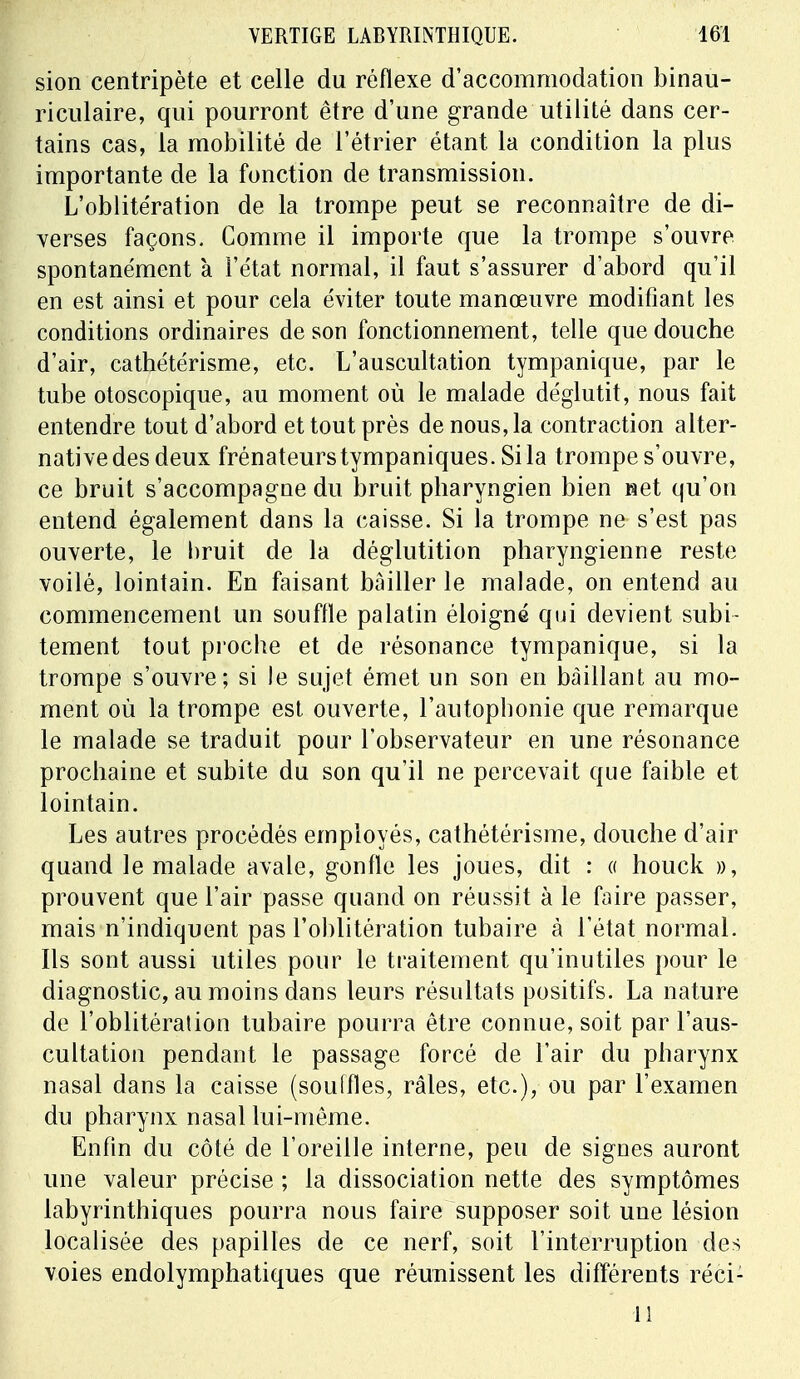 sion centripète et celle du réflexe d'accommodation binau- riculaire, qui pourront être d'une grande utilité dans cer- tains cas, la mobilité de l'étrier étant la condition la plus importante de la fonction de transmission. L'oblitération de la trompe peut se reconnaître de di- verses façons. Comme il importe que la trompe s'ouvre spontanément à l'état normal, il faut s'assurer d'abord qu'il en est ainsi et pour cela éviter toute manœuvre modifiant les conditions ordinaires de son fonctionnement, telle que douche d'air, cathétérisme, etc. L'auscultation tympanique, par le tube otoscopique, au moment où le malade déglutit, nous fait entendre tout d'abord et tout près de nous, la contraction alter- native des deux frénateurstympaniques. Si la trompe s'ouvre, ce bruit s'accompagne du bruit pharyngien bien net qu'on entend également dans la caisse. Si la trompe ne s'est pas ouverte, le bruit de la déglutition pharyngienne reste voilé, lointain. En faisant bâiller le malade, on entend au commencement un souffle palatin éloigné qui devient subi- tement tout proche et de résonance tympanique, si la trompe s'ouvre; si le sujet émet un son en bâillant au mo- ment où la trompe est ouverte, l'autophonie que remarque le malade se traduit pour l'observateur en une résonance prochaine et subite du son qu'il ne percevait que faible et lointain. Les autres procédés employés, cathétérisme, douche d'air quand le malade avale, gonfle les joues, dit : « houck », prouvent que l'air passe quand on réussit à le faire passer, mais n'indiquent pas l'oblitération tubaire à l'état normal. Ils sont aussi utiles pour le traitement qu'inutiles pour le diagnostic, au moins dans leurs résultats positifs. La nature de l'oblitération tubaire pourra être connue, soit par l'aus- cultation pendant le passage forcé de l'air du pharynx nasal dans la caisse (souffles, râles, etc.), ou par l'examen du pharynx nasal lui-même. Enfin du côté de l'oreille interne, peu de signes auront une valeur précise ; la dissociation nette des symptômes labyrinthiques pourra nous faire supposer soit une lésion localisée des papilles de ce nerf, soit l'interruption des voies endolymphatiques que réunissent les différents réci- 11