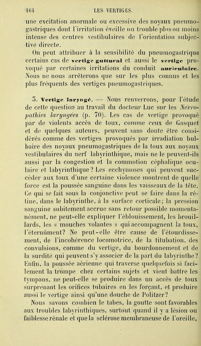 une excitation anormale ou excessive des noyaux pneumo- gastriques dont l'irritation éveille un trouble plus ou moins intense des centres vestibulaires de l'orientation subjec- tive directe. On peut attribuer à la sensibilité du pneumogastrique certains cas de vertige guttural et aussi le vertige pro- voqué par certaines irritations du conduit auriculaire. Nous ne nous arrêterons que sur les plus connus et les plus fréquents des vertiges pneumogastriques. 3. ¥ertige laryngé. — Nous renverrons, pour l'étude de cette question au travail du docteur Luc sur les JSévro- pathies laryngées (p. 70). Les cas de vertige provoqué par de violents accès de toux, comme ceux de Gasquet et dt; quelques auteurs, peuvent sans doule être consi- dérés comme des vertiges provoqués par irradiation bul- baire des noyaux pneumogastriques de la toux aux noyaux vestibulaires du nerf labyrinthique, mais ne le peuvent-ils aussi par la congestion et la commotion céplialique ocu- laire et labyrinthique? Les ecchymoses qui peuvent suc- céder aux toux d'une certaine violence montrent de quelle force est la poussée sanguine dans les vaisseaux de la tête. Ce qui se fait sous la conjonctive peut se faire dans la ré- tine, dans le labyrinthe, à la surface corticale; la pression sanguine subitement accrue sans retour possible momenta- nément, ne peut-elle expliquer l'éblouissement, les brouil- lards, les « mouches volantes » qui accompagnent la toux, l'éternûment? Ne peut-elle être cause de l'étourdisse- ment, de l'incohérence locomotrice, de la titubation, des convulsions, comme du vertige, du bourdonnement et de la surdité qui peuvent s'y associer de la part du labyrinthe? Enfin, la poussée aérienne qui traverse quelquefois si faci- lement la trompe chez certains sujets et vient battre les tympans, ne peut-elle se produire dans un accès de toux surprenant les orifices tubaires en les forçant, et produire aussi le vertige ainsi qu'une douche de Politzer? Nous savons combien le tabès, la goutte sont favorables aux troubles labyrinthiques, surtout quand il y a lésion ou faiblesse rénale etquela sclérose membraneuse de l'oreille,