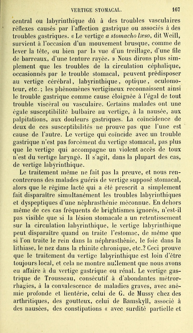 central ou labyrinthique dû à des troubles vasculaires réflexes causés par l'affection gastrique ou associés à des troubles gastriques. « Le vertige a stomacho lœso, dit Weill, survient à l'occasion d'un mouvement brusque, comme de lever la tête, ou bien par la vue d'un treillage, d'une file de barreaux, d'une tenture rayée. » Nous dirons plus sim- plement que les troubles de la circulation céphalique, occasionnés par le trouble stomacal, peuvent prédisposer au vertige cérébral, labyrinthique, optique, oculomo- teur, etc. ; les phénomènes vertigineux reconnaissent ainsi le trouble gastrique comme cause éloignée à l'égal de tout trouble viscéral ou vasculaire. Certains malades ont une égale susceptibilité bulbaire au vertige, à la nausée, aux palpitations, aux douleurs gastriques. La coïncidence de deux de ces susceptibilités ne prouve pas que l'une est cause de l'autre. Le vertige qui coïncide avec un trouble gastrique n'est pas forcément du vertige stomacal, pas plus que le vertige qui accompagne un violent accès de toux n'est du vertige laryngé. Il s'agit, dans la plupart des cas, de vertige labyrinthique. Le traitement même ne fait pas la preuve, et nous ren- contrerons des malades guéris de vertige supposé stomacal, alors que le régime lacté qui a été prescrit a simplement fait disparaître simultanément les troubles labyrinthiques et dyspeptiques d'une néphraslhénie méconnue. En dehors même de ces cas fréquents de brightismes ignorés, n'est-il pas visible que si la lésion stomacale a un retentissement sur la circulation labyrinthique, le vertige labyrinthique peut disparaître quand on traite l'estomac, de même que si l'on traite le rein dans la néphrasthénie, le foie dans la lithiase, le nez dans la rhinite chronique, etc.? Ceci prouve que le traitement du vertige labyrinthique est loin d'être toujours local, et cela ne montre nullement que nous avons eu affaire à du vertige gastrique ou rénal. Le vertige gas- trique de Trousseau, consécutif à d'abondantes métror- rhagies, à la convalescence de maladies graves, avec ané- mie profonde et lientérie, celui de G. de Mussy chez des arthritiques, des goutteux, celui de Ramskyll, associé à des nausées, des constipations « avec surdité partielle et