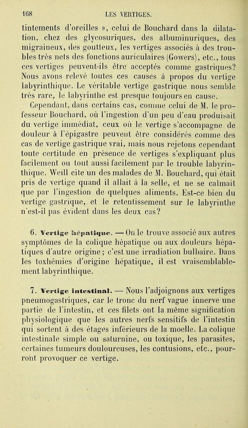 tintements d'oreilles », celui de Bouchard dans la dilata- tion, chez des glycosuriques, des albuminuriques, des migraineux, des goutteux, les vertiges associés à des trou- bles très nets des fonctions auriculaires (Gowers), etc., tous ces vertiges peuvent-ils être acceptés comme gastriques? Nous avons relevé toutes ces causes à propos du vertige labyrinthique. Le véritable vertige gastrique nous semble très rare, le labyrinthe est presque toujours en cause. Cependant, dans certains cas, comme celui de M. le pro- fesseur Bouchard, où l'ingestion d'un peu d'eau produisait du vertige immédiat, ceux où le vertige s'accompagne de douleur à l'épigastre peuvent être considérés comme des cas de vertige gastrique vrai, mais nous rejetons cependant toute certitude en présence de vertiges s'expliquant plus facilement ou tout aussi facilement par le trouble labvrin- thique. Weill cite un des malades de M. Bouchard, qui était pris de vertige quand il allait à la selle, et ne se calmait que par l'ingestion de quelques aliments. Est-ce bien du vertige gastrique, et le retentissement sur le labyrinthe n'est-il pas évident dans les deux cas? 6. Vertige hépatique. —On le trouve associé aux autres symptômes de la colique hépatique ou aux douleurs hépa- tiques d'autre origine; c'est une irradiation bulbaire. Dans les toxhémies d'origine hépatique, il est vraisemblable- ment labyrinthique. 7. Vertige intestinal. — Nous l'adjoignons aux vertiges pneumogastriques, car le tronc du nerf vague innerve une partie de l'intestin, et ces filets ont la même signification physiologique que les autres nerfs sensitifs de l'intestin qui sortent à des étages inférieurs de la moelle. La colique intestinale simple ou saturnine, ou toxique, les parasites, certaines tumeurs douloureuses, les contusions, etc., pour- ront provoquer ce vertige.
