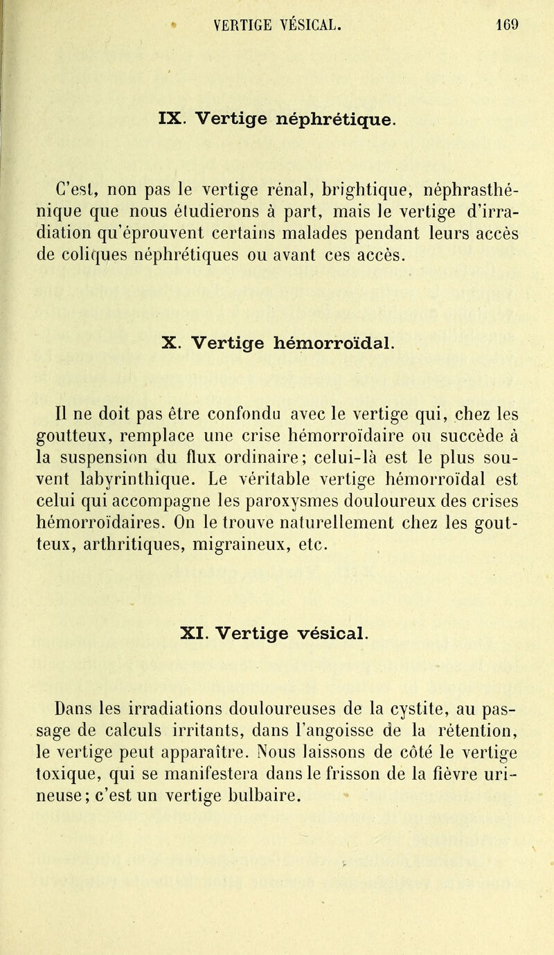 IX. Vertige néphrétique. C'est, non pas le vertige rénal, brightique, néphrasthé- nique que nous étudierons à part, mais le vertige d'irra- diation qu'éprouvent certains malades pendant leurs accès de coliques néphrétiques ou avant ces accès. X. Vertige hémorroïdal. Il ne doit pas être confondu avec le vertige qui, chez les goutteux, remplace une crise hémorroïdaire ou succède à la suspension du flux ordinaire; celui-là est le plus sou- vent labyrinthique. Le véritable vertige hémorroïdal est celui qui accompagne les paroxysmes douloureux des crises hémorroïdaires. On le trouve naturellement chez les gout- teux, arthritiques, migraineux, etc. XI. Vertige vésical. Dans les irradiations douloureuses de la cystite, au pas- sage de calculs irritants, dans l'angoisse de la rétention, le vertige peut apparaître. Nous laissons de côté le vertige toxique, qui se manifestera dans le frisson de la fièvre uri- neuse; c'est un vertige bulbaire.