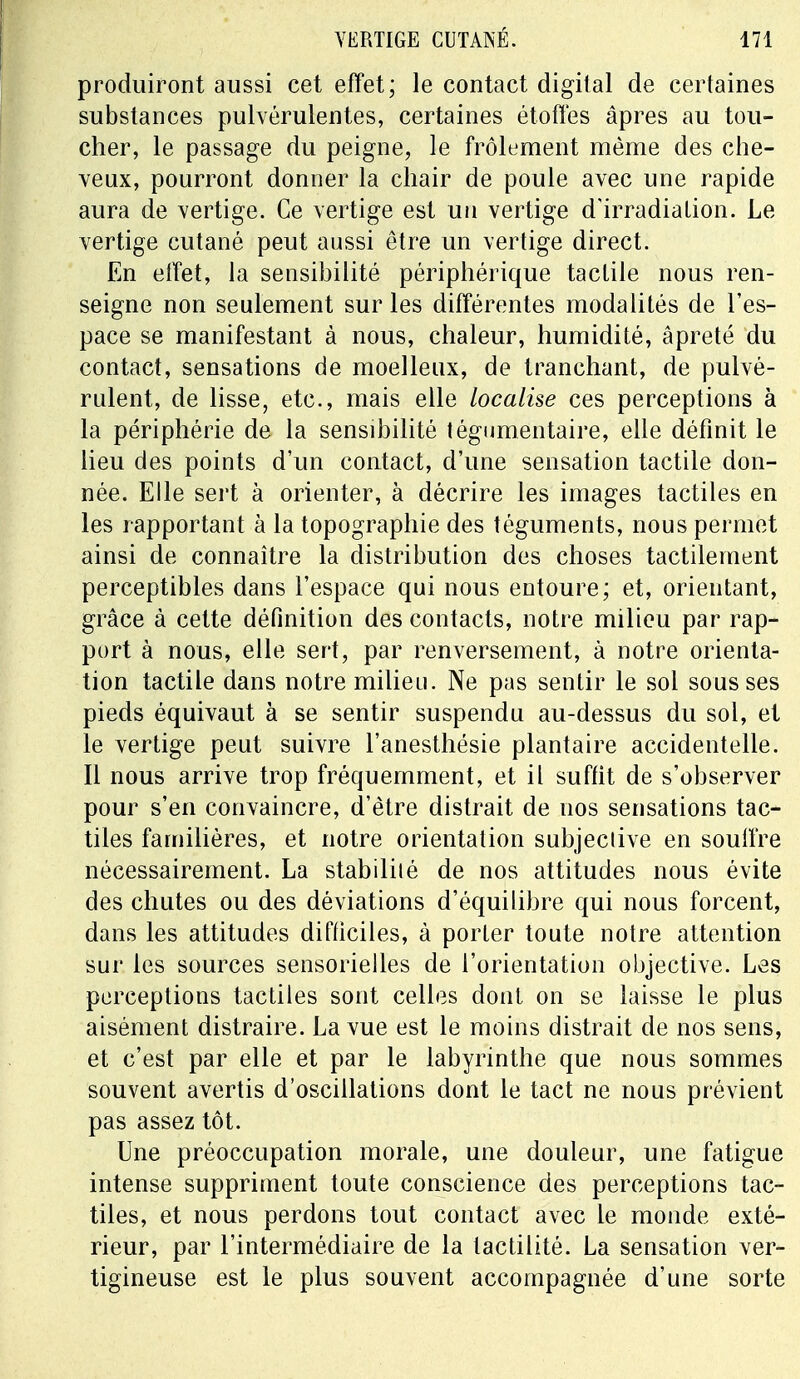 produiront aussi cet effet; le contact digital de certaines substances pulvérulentes, certaines étoffes âpres au tou- cher, le passage du peigne, le frôlement même des che- veux, pourront donner la chair de poule avec une rapide aura de vertige. Ce vertige est un vertige d'irradiation. Le vertige cutané peut aussi être un vertige direct. En effet, la sensibilité périphérique tactile nous ren- seigne non seulement sur les différentes modalités de l'es- pace se manifestant à nous, chaleur, humidité, âpreté du contact, sensations de moelleux, de tranchant, de pulvé- rulent, de lisse, etc., mais elle localise ces perceptions à la périphérie de la sensibilité tégumentaire, elle définit le lieu des points d'un contact, d'une sensation tactile don- née. Elle sert à orienter, à décrire les images tactiles en les rapportant à la topographie des téguments, nous permet ainsi de connaître la distribution des choses tactilement perceptibles dans l'espace qui nous entoure; et, orientant, grâce à cette définition des contacts, notre milieu par rap- port à nous, elle sert, par renversement, à notre orienta- tion tactile dans notre milieu. Ne pas sentir le sol sous ses pieds équivaut à se sentir suspendu au-dessus du sol, et le vertige peut suivre l'anesthésie plantaire accidentelle. Il nous arrive trop fréquemment, et il suffit de s'observer pour s'en convaincre, d'être distrait de nos sensations tac- tiles familières, et notre orientation subjective en souffre nécessairement. La stabilité de nos attitudes nous évite des chutes ou des déviations d'équilibre qui nous forcent, dans les attitudes difficiles, à porter toute notre attention sur les sources sensorielles de l'orientation objective. Les perceptions tactiles sont celles dont on se laisse le plus aisément distraire. La vue est le moins distrait de nos sens, et c'est par elle et par le labyrinthe que nous sommes souvent avertis d'oscillations dont le tact ne nous prévient pas assez tôt. Une préoccupation morale, une douleur, une fatigue intense suppriment toute conscience des perceptions tac- tiles, et nous perdons tout contact avec le monde exté- rieur, par l'intermédiaire de la lactilité. La sensation ver- tigineuse est le plus souvent accompagnée d'une sorte