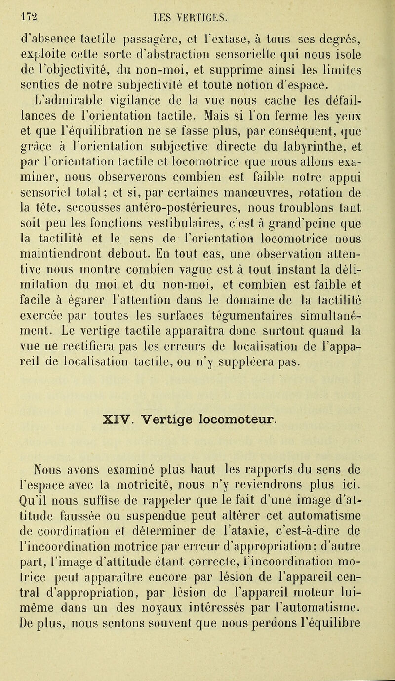 d'absence taclile passagère, et l'extase, à tous ses degrés, exploite cette sorte d'abstraction sensorielle qui nous isole de l'objectivité, du non-moi, et supprime ainsi les limites senties de notre subjectivité et toute notion d'espace. L'admirable vigilance de la vue nous cache les défail- lances de l'orientation tactile. Mais si l'on ferme les yeux et que l'équilibration ne se fasse plus, par conséquent, que grâce à l'orientation subjective directe du labyrinthe, et par l'orientation tactile et locomotrice que nous allons exa- miner, nous observerons combien est faible notre appui sensoriel total; et si, par certaines manœuvres, rotation de la tête, secousses antéro-postérieures, nous troublons tant soit peu les fonctions veslibulaires, c'est à grand'peine que la tactilité et le sens de l'orientation locomotrice nous maintiendront debout. En tout cas, une observation atten- tive nous montre combien vague est à tout instant la déli- mitation du moi et du non-moi, et combien est faible et facile à égarer l'attention dans le domaine de la tactilité exercée par toutes les surfaces tégumentaires simultané- ment. Le vertige tactile apparaîtra donc surtout quand la vue ne rectifiera pas les erreurs de localisation de l'appa- reil de localisation tactile, ou n'y suppléera pas. XIV. Vertige locomoteur. Nous avons examiné plus haut les rapports du sens de l'espace avec la motricité, nous n'y reviendrons plus ici. Qu'il nous suffise de rappeler que le fait d'une image d'at- titude faussée ou suspendue peut altérer cet aulomatisme de coordination et déterminer de l'ataxie, c'est-à-dire de l'incoordination motrice par erreur d'appropriation; d'autre part, l'image d'attitude étant correcte, l'incoordination mo- trice peut apparaître encore par lésion de l'appareil cen- tral d'appropriation, par lésion de l'appareil moteur lui- même dans un des noyaux intéressés par l'automatisme. De plus, nous sentons souvent que nous perdons l'équilibre