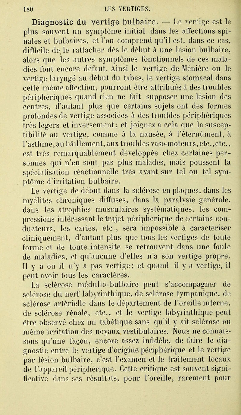 Diagnostic du vertige bulbaire. — Le vertige est le plus souvent un symptôme initial dans les affections spi- nales et bulbaires, et l'on comprend qu'il est, dans ce cas, difficile de le rattacher dès le début, à une lésion bulbaire, alors que les autres symptômes fonctionnels de ces mala- dies font encore défaut. Ainsi le vertige de Ménièi e ou le vertige laryngé au début du tabès, le vertige stomacal dans cette même affection, pourront être attribués à des troubles périphériques quand rien ne fait supposer une lésion des centres, d'autant plus que certains sujets ont des formes profondes de vertige associées à des troubles périphériques très légers et inversement ; et joignez à cela que la suscep- tibilité au vertige, comme à la nausée, à l'éternùment, à l'asthme, au bâillement, aux troubles vaso-moteurs, etc.,etc., est très remarquablement développée chez certaines per- sonnes qui n'en sont pas plus malades, mais poussent la spécialisation réactionnelle très avant sur tel ou tel sym- ptôme d'irritation bulbaire. Le vertige de début dans la sclérose en plaques, dans les myélites chroniques diffuses, dans la paralysie générale, dans les atrophies musculaires systématiques, les com- pressions intéressant le trajet périphérique de certains con- ducteurs, les caries, etc., sera impossible à caractériser cliniquement, d'autant plus que tous les vertiges de toute forme et de toute intensité se retrouvent dans une foule de maladies, et qu'aucune d'elles n'a son vertige propre. Il y a ou il n'y a pas vertige; et quand il y a vertige, il peut avoir tous les caractères. La sclérose médullo-bulbaire peut s'accompagner de sclérose du nerf labyrinthique, de sclérose tympanique, de sclérose artérielle dans le département de l'oreille interne, de sclérose rénale, etc., et le vertige labyrinthique peut être observé chez un tabétique sans qu'il y ait sclérose ou même irritation des noyaux vestibulaires. Nous ne connais- sons qu'une façon, encore assez infidèle, de faire le dia- gnostic entre le vertige d'origine périphérique et le vertige par lésion bulbaire, c'est l'examen et le traitement locaux de l'appareil périphérique. Cette critique est souvent signi- ficative dans ses résultats, pour l'oreille, rarement pour