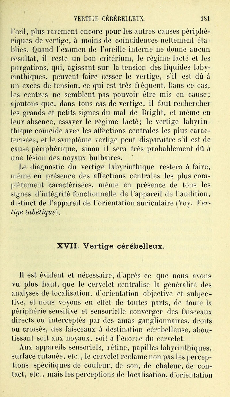 l'œil, plus rarement encore pour les autres causes périphé- riques de vertige, à moins de coïncidences nettement éta- blies. Quand l'examen de l'oreille interne ne donne aucun résultat, il reste un bon critérium, le régime lacté et les purgations, qui, agissant sur la tension des liquides laby- rinthiques, peuvent faire cesser le vertige, s'il est dû à un excès de tension, ce qui est très fréquent. Dans ce cas, les centres ne semblent pas pouvoir être mis en cause; ajoutons que, dans tous cas de vertige, il faut rechercher les grands et petits signes du mal de Bright, et même en leur absence, essayer le régime lacté; le vertige labyrin- thique coïncide avec les affections centrales les plus carac- térisées, et le symptôme vertige peut disparaître s'il est de cause périphérique, sinon il sera très probablement dû à une lésion des noyaux bulbaires. Le diagnostic du vertige labyrinthique restera à faire, même en présence des affections centrales les plus com- plètement caractérisées, même en présence de tous les signes d'intégrité fonctionnelle de l'appareil de l'audition, distinct de l'appareil de l'orientation auriculaire (Voy. Ver- tige tabétique). XVII. Vertige cérébelleux. 11 est évident et nécessaire, d'après ce que nous avons vu plus haut, que le cervelet centralise la généralité des analyses de localisation, d'.orientation objective et subjec- tive, et nous voyons en effet de toutes parts, de toute la périphérie sensitive et sensorielle converger des faisceaux directs ou interceptés par des amas ganglionnaires, droits ou croisés, des faisceaux à destination cérébelleuse, abou- tissant soit aux noyaux, soit à l'écorce du cervelet. Aux appareils sensoriels, rétine, papilles labyrinthiques, surface cutanée, etc., le cervelet réclame non pas les percep- tions spécifiques de couleur, de son, de chaleur, de con- tact, etc., mais les perceptions de localisation, d'orientation