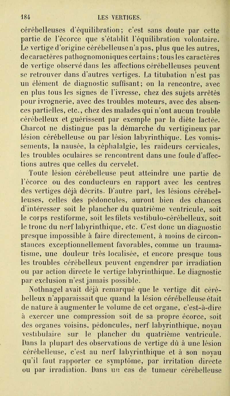 cérébelleuses d'équilibration; c'est sans doute par cette partie de l'écorce que s'établit l'équilibration volontaire. Le vertige d'origine cérébelleuse n'a pas, plus que les autres, de caractères pathognomoniques certains ; tous les caractères de vertige observé dans les affections cérébelleuses peuvent se retrouver dans d'autres vertiges. La titubation n'est pas un élément de diagnostic suffisant; on la rencontre, avec en plus tous les signes de l'ivresse, chez des sujets arrêtés pour ivrognerie, avec des troubles moteurs, avec des absen- ces partielles, etc., chez des malades qui n'ont aucun trouble cérébelleux et guérissent par exemple par la diète lactée. Charcot ne distingue pas la démarche du vertigineux par lésion cérébelleuse ou par lésion labyrinthique. Les vomis- sements, la nausée, la céphalalgie, les raideurs cervicales, les troubles oculaires se rencontrent dans une foule d'affec- tions autres que celles du cervelet. Toute lésion cérébelleuse peut atteindre une partie de l'écorce ou des conducteurs en rapport avec les centres des vertiges déjà décrits. D'autre part, les lésions cérébel- leuses, celles des pédoncules, auront bien des chances d'intéresser soit le plancher du quatrième ventricule, soit le corps restiforme, soit les filets vestibulo-cérébelleux, soit le tronc du nerf labyrinthique, etc. C'est donc un diagnostic presque impossible à faire directement, à moins de circon- stances exceptionnellement favorables, comme un trauma- tisme, une douleur très localisée, et encore presque tous les troubles cérébelleux peuvent engendrer par irradiation ou par action directe le vertige labyrinthique. Le diagnostic par exclusion n'est jamais possible. Nothnagel avait déjà remarqué que le vertige dit céré- belleux n'apparaissait que quand la lésion cérébelleuse était de nature à augmenter le volume de cet organe, c'est-à-dire à exercer une compression soit de sa propre écorce, soit des organes voisins, pédoncules, nerf labyrinthique, noyau vestibulaire sur le plancher du quatrième ventricule. Dans la plupart des observations de vertige dû à une lésion cérébelleuse, c'est au nerf labyrinthique et à son noyau qu'il faut rapporter ce symptôme, par irritation directe ou par irradiation. Dans un cas de tumeur cérébelleuse