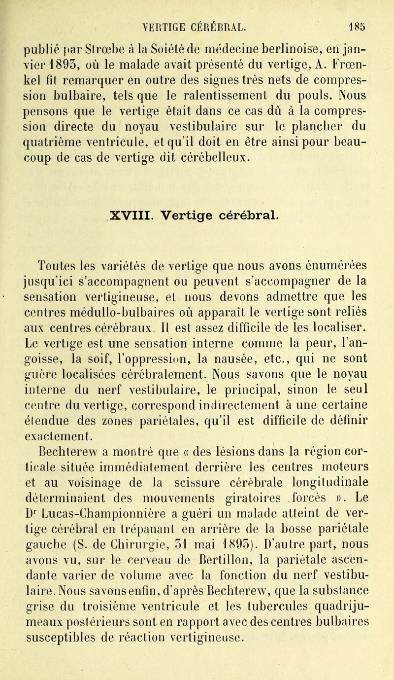 publié par Strœbe à la Soiété de médecine berlinoise, en jan- vier 1893, où le malade avait présenté du vertige, A. Frœn- kel fit remarquer en outre des signes très nets de compres- sion bulbaire, tels que le ralentissement du pouls. Nous pensons que le vertige était dans ce cas dû à la compres- sion directe du noyau vestibulaire sur le plancher du quatrième ventricule, et qu'il doit en être ainsi pour beau- coup de cas de vertige dit cérébelleux. XVIII. Vertige cérébral. Toutes les variétés de vertige que nous avons énumérées jusqu'ici s'accompagnent ou peuvent s'accompagner de la sensation vertigineuse, et nous devons admettre que les centres médullo-bulbaires où apparaît le vertige sont reliés aux centres cérébraux. Il est assez difficile de les localiser. Le vertige est une sensation interne comme la peur, l'an- goisse, la soif, l'oppression, la nausée, etc., qui ne sont guère localisées cérébralement. Nous savons que le noyau interne du nerf vestibulaire, le principal, sinon le seul centre du vertige, correspond indirectement aune certaine étendue des zones pariétales, qu'il est difficile de définir exactement. Bechterew a montré que « des lésions dans la région cor- ticale située immédiatement derrière les centres moteurs et au voisinage de la scissure cérébrale longitudinale déterminaient des mouvements giratoires forcés ». Le Dr Lucas-Championnière a guéri un malade atteint de ver- tige cérébral en trépanant en arrière de la bosse pariétale gauche (S. de Chirurgie, 51 mai 1895). D'autre part, nous avons vu, sur le cerveau de Bertillon, la pariétale ascen- dante varier cle volume avec la fonction du nerf vestibu- laire. Nous savons enfin, d'après Bechterew, que la substance grise du troisième ventricule et les tubercules quadriju- meaux postérieurs sont en rapport avec des centres bulbaires susceptibles de réaction vertigineuse.