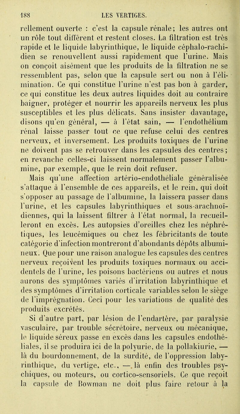 Tellement ouverte : c'est la capsule rénale ; les autres ont un rôle tout différent et restent closes. La filtration est très rapide et le liquide labyrinthique, le liquide céphalo-rachi- dien se renouvellent aussi rapidement que l'urine. Mais on conçoit aisément que les produits de la filtration ne se ressemblent pas, selon que la capsule sert ou non à l'éli- mination. Ce qui constitue l'urine n'est pas bon à garder, ce qui constitue les deux autres liquides doit au contraire baigner, protéger et nourrir les appareils nerveux les plus susceptibles et les plus délicats. Sans insister davantage, disons qu'en général, — à l'état sain, — l'endothélium rénal laisse passer tout ce que refuse celui des centres nerveux, et inversement. Les produits toxiques de l'urine ne doivent pas se retrouver dans les capsules des centres ; en revanche celles-ci laissent normalement passer l'albu- mine, par exemple, que le rein doit refuser. Mais qu'une affection artério-endothéliale généralisée s'attaque à l'ensemble de ces appareils, et le rein, qui doit s'opposer au passage de l'albumine, la laissera passer dans l'urine, et les capsules labyrinthiques et sous-arachnoï- diennes, qui la laissent filtrer à l'état normal, la recueil- leront en excès. Les autopsies d'oreilles chez les néphré- tiques, les leucémiques ou chez les fébricitants de toute catégorie d'infection montreront d'abondants dépôts albumi- neux. Que pour une raison analogue les capsules des centres nerveux reçoivent les produits toxiques normaux ou acci- dentels de l'urine, les poisons bactériens ou autres et nous aurons des symptômes variés d'irritation labyrinthique et des symptômes d'irritation corticale variables selon le siège de l'imprégnation. Ceci pour les variations de qualité des produits excrétés. Si d'autre part, par lésion de l'endartère, par paralysie vasculaire, par trouble sécrétoire, nerveux ou mécanique, le liquide séreux passe en excès dans les capsules endothé- liales, il se produira ici de la polyurie, de la pollakiurie, — là du bourdonnement, de la surdité, de l'oppression laby- rinthique, du vertige, etc., — là enfin des troubles psy- chiques, ou moteurs, ou cortico-sensoriels. Ce que reçoit la capsule de Bowman ne doit plus faire retour à la