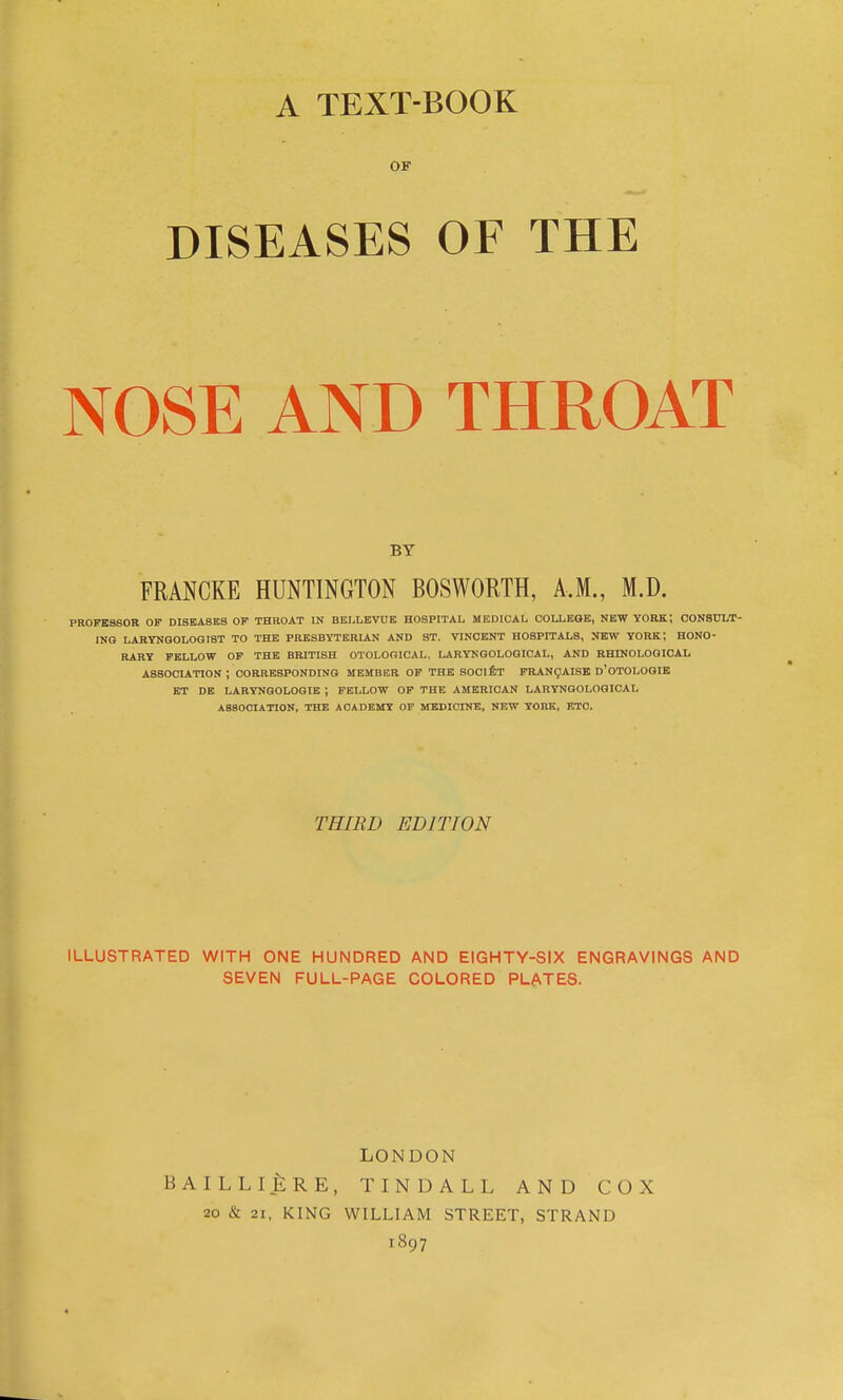 A TEXT-BOOK OF DISEASES OF THE NOSE AND THROAT BY FRANCKE HUNTINGTON BOSWORTH, A.M., M.D. PROFESSOR OF DISEASES OF THROAT IN BBLLEVUE HOSPITAL MEDICAL COLLEGE, NEW YORK; CONSULT- ING LARYNQOLOGIST TO THE PRESBYTERIAN AND ST. VINCENT HOSPITALS, NEW YORK; HONO- RARY FELLOW OP THE BRITISH OTOLOOICAL, LARYNGOLOGIOAL, AND RHENOLOQICAL ASSOCUTION ; CORRESPONDING MEMBER OF THE SOClfiT FRANgAISK d'OTOLOGIB ET DE LARYNQOLOGIB ; FELLOW OF THE AMERICAN LARYNQOLOQICAL ASSOCIATION, THE ACADEMY OF MEDICINE, NEW YORK, ETC. THIRD EDITION ILLUSTRATED WITH ONE HUNDRED AND EIGHTY-SIX ENGRAVINGS AND SEVEN FULL-PAGE COLORED PLATES. LONDON BAILLlfeRE, TINDALL AND COX 20 & 21, KING WILLIAM STREET, STRAND 1897