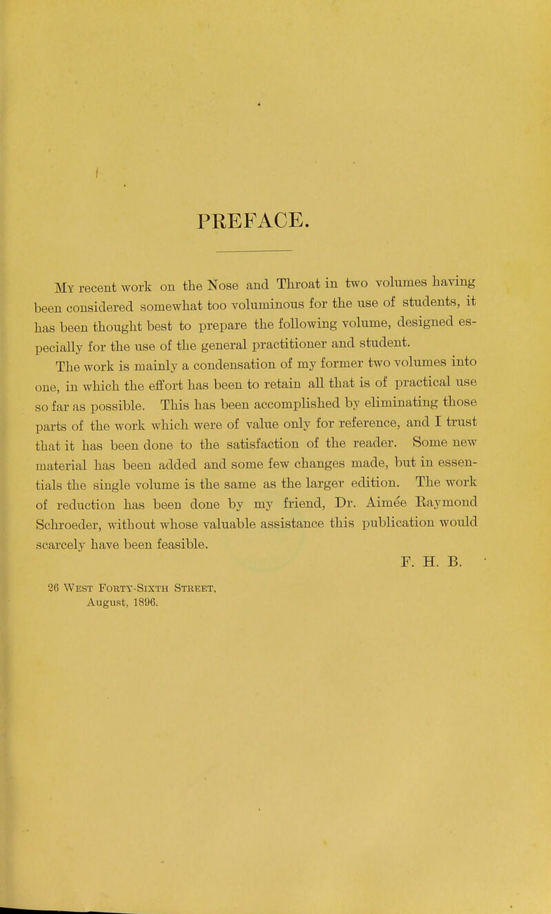 PREFACE. My recent work on the Nose and Throat in two volumes having been considered somewhat too vokiminous for the use of students, it has been thought best to prepare the foUowing volume, designed es- pecially for the use of the general practitioner and student. The work is mainly a condensation of my former two volumes into one, in which the effort has been to retain all that is of practical use so far as possible. This has been accomplished by eliminating those parts of the work which were of value only for reference, and I trust that it has been done to the satisfaction of the reader. Some new material has been added and some few changes made, but in essen- tials the single volume is the same as the larger edition. The work of reduction has been done by my friend, Dr. Aimee Raymond Schroeder, without whose valuable assistance this publication would scarcely have been feasible. F. H. B. 26 West Fokty-Sixth Street, August, 1896.