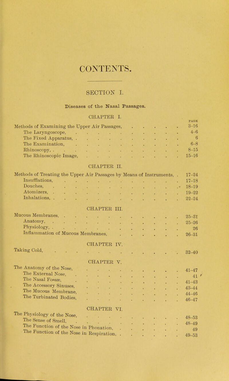 CONTENTS. SECTION I. Diseases of the Nasal Passages. CHAPTER I. FAQE Methods of Examining the Upper Air Passages 3-16 Tlie Laryngoscope, 4-6 The Fixed Apparatus, 6 The Examination, 6-8 Rhinoscopy, ............ 8-15 The Rhinoscopic Image, ......... 15-16 CHAPTER II. Methods of Treating the Upper Air Passages by Means of Instruments, . 17-24 InsufHations, 17-18 Douches - 18-19 Atomizers 19-22 Inhalations 22-24 CHAPTER III. Mucous Membranes, 25-31 Anatomy 25_26 Physiology 2g Inflammation of Mucous Membranes, 26-31 CHAPTER IV. Taking Cold 32-40 The Anatomy of the Nose, The External Nose, The Nasal Fobsss, The Accessory Sinuses, The Mucous Membrane, The Turbinated Bodies, The Physiology of the Nose, The Sense of Smell, The Function of the Nof The Function of the No£ CHAPTER V. 41-47 41 41-43 43- 44 44- 46 46-47 CHAPTER VI. 48-53 48-49 se in Phouation 49 36 in Respiration, 49-53