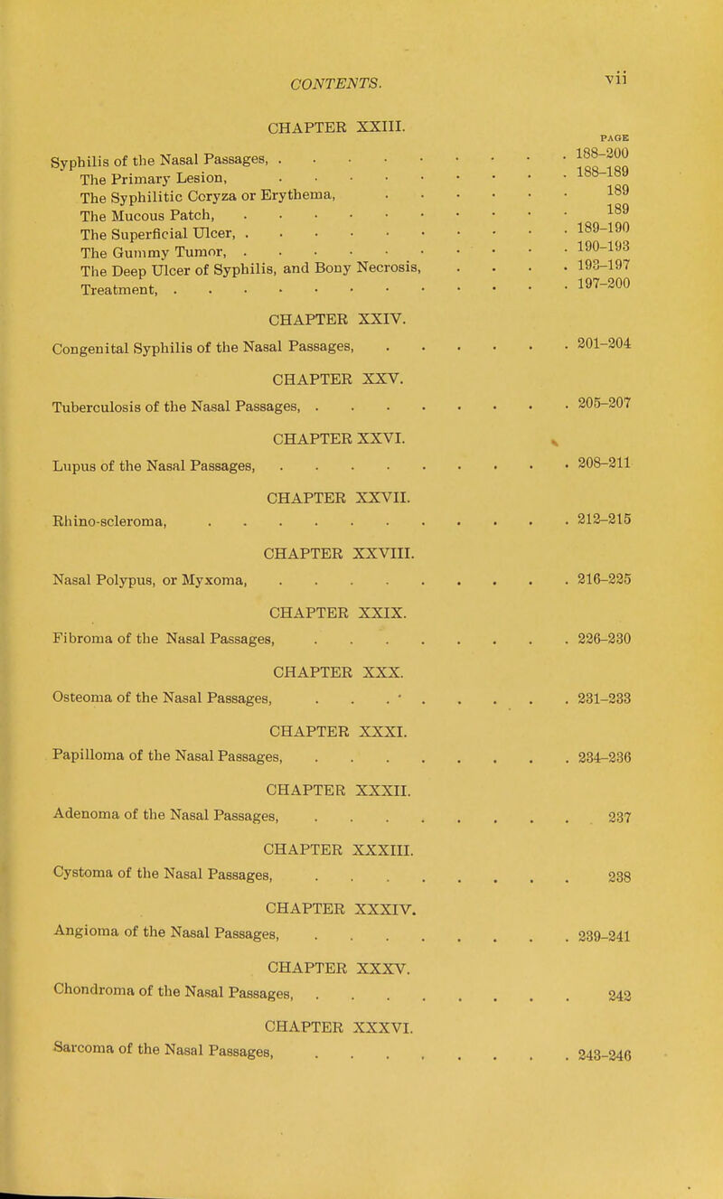 CHAPTER XXIII. PAGE Syphilis of the Nasal Passages 1qo?m The Primary Lesion, 188 1S9 The Syphilitic Coryza or Erythema, 189 The Mucous Patch The Superficial Ulcer 189-190 The Gummy Tumor 190-193 The Deep Ulcer of Syphilis, and Bony Necrosis, .... 193-197 Treatment 197-200 CHAPTER XXIV. Congenital Syphilis of the Nasal Passages 201-204 CHAPTER XXV. Tuberculosis of the Nasal Passages 205-207 CHAPTER XXVI. v Lupus of the Nasal Passages 208-211 CHAPTER XXVII. Rhino-scleroma, 212-215 CHAPTER XXVIII. Nasal Polypus, or Myxoma, 216-225 CHAPTER XXIX. Fibroma of the Nasal Passages, 226-230 CHAPTER XXX. Osteoma of the Nasal Passages, . . . ' 231-233 CHAPTER XXXI. Papilloma of the Nasal Passages 234-236 CHAPTER XXXII. Adenoma of the Nasal Passages, 237 CHAPTER XXXIII. Cystoma of the Nasal Passages, 238 CHAPTER XXXIV. Angioma of the Nasal Passages, 239-241 CHAPTER XXXV. Chondroma of the Nasal Passages 242 CHAPTER XXXVI. Sarcoma of the Nasal Passages, 243-246