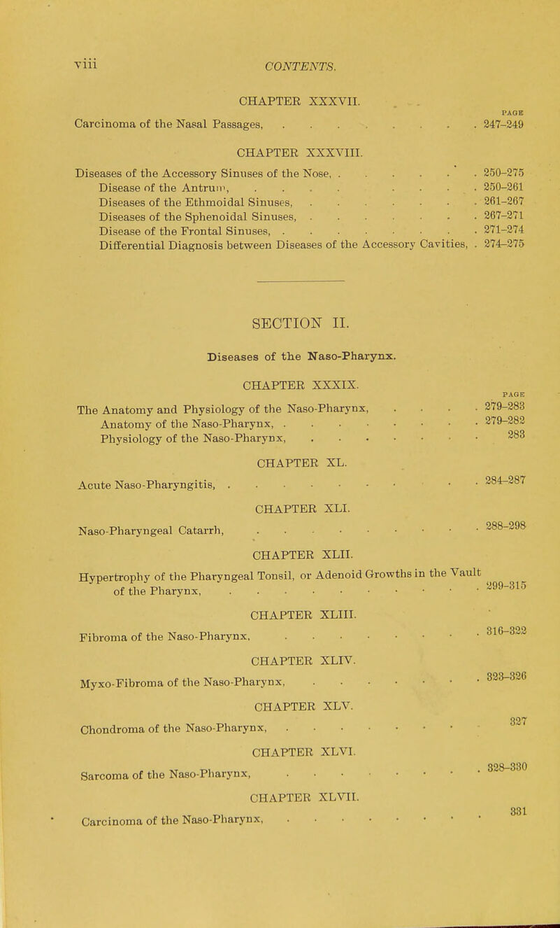 CHAPTER XXXVII. PAOE Carcinoma of the Nasal Passages, 247-249 CHAPTER XXXVIII. Diseases of the Accessory Sinuses of the Nose 250-275 Disease of the Antrum, .... .... 250-2G1 Diseases of the Ethmoidal Sinuses 261-267 Diseases of the Sphenoidal Sinuses, 267-271 Disease of the Frontal Sinuses 271-274 Differential Diagnosis between Diseases of the Accessory Cavities, . 274^275 SECTION II. Diseases of the Naso-Pharynx. CHAPTER XXXIX. PAGE The Anatomy and Physiology of the Naso-Pharynx 279-283 Anatomy of the Naso-Pharynx 279-282 Physiology of the Naso-Pharynx 283 CHAPTER XL. Acute Naso-Pharyngitis 284-287 CHAPTER XLI. Naso-Pharyngeal Catarrh, 288-298 CHAPTER XLII. Hypertrophy of the Pharyngeal Tonsil, or Adenoid Growths in the Vault ^ of the Pharynx, 299-315 CHAPTER XLIII. Fibroma of the Naso-Pharynx, 316-322 CHAPTER XLIV. Myxo-Fibroma of the Naso-Pharynx, '^'^  CHAPTER XLV. 327 Chondroma of the Naso-Pharynx CHAPTER XLVI. 328—330 Sarcoma of the Naso-Pharynx, CHAPTER XLVII. 331 Carcinoma of the Naso-Pharynx,