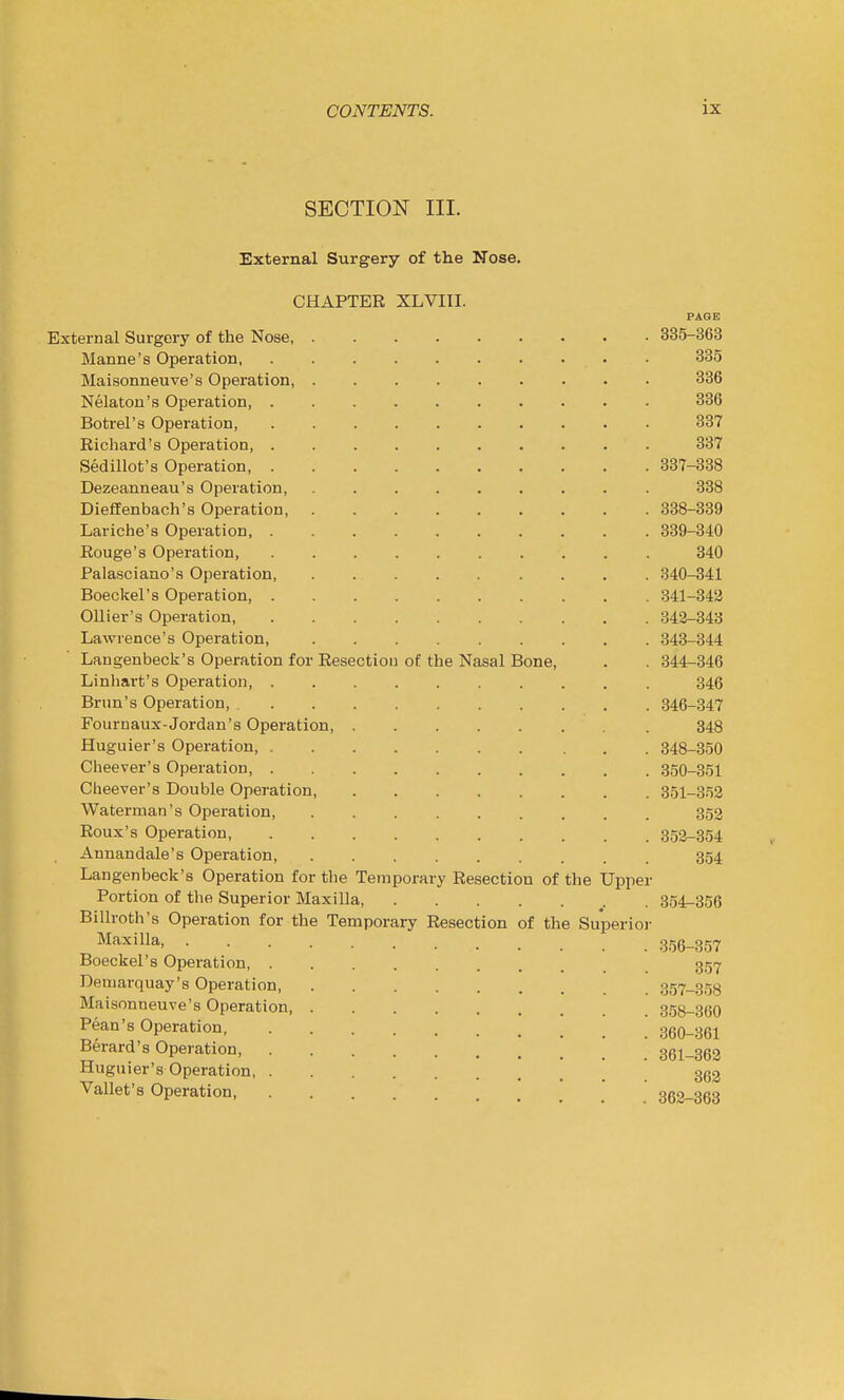 SECTION III. External Surgery of the Nose. CHAPTER XLVIII. PAGE External Surgery of the Nose, 335-363 Manne's Operation, • 335 Maisonneuve's Operation, 336 Nelaton's Operation, 336 Boti'el's Operation, .......... 337 Richard's Operation, 337 Sedillot's Operation, 337-338 Dezeanneau's Operation, ......... 338 Dieflfenbach's Operation, 338-339 Lariche's Operation 339-340 Rouge's Operation, 340 Palasciano'fi Operation, 340-341 Boeckel's Operation 341-342 OUier's Operation, 342-343 Lawrence's Operation, 343-344 Langenbeck's Operation for Resection of the Nasal Bone, . . 344-346 Linhart's Operation, 346 Brim's Operation, 346-347 Fournaux-Jordan's Operation 348 Huguier's Operation, 348-350 Cheever's Operation, 350-351 Cheever's Double Operation, 351-352 Waterman's Operation, 352 Roux's Operation, 352-354 Annandale's Operation, 354 Langenbeck's Operation for the Temporary Resection of the Upper Portion of the Superior Maxilla, 354-356 Billroth's Operation for the Temporary Resection of the Superior Maxilla 356-357 Boeckel's Operation, 35-7 Demarquay's Operation 357-3.58 Maisonneuve's Operation 3.58-360 Pean's Operation, 360-361 Berard's Operation, 361-363 Huguier's Operation 3(52 Vallet's Operation 362-363