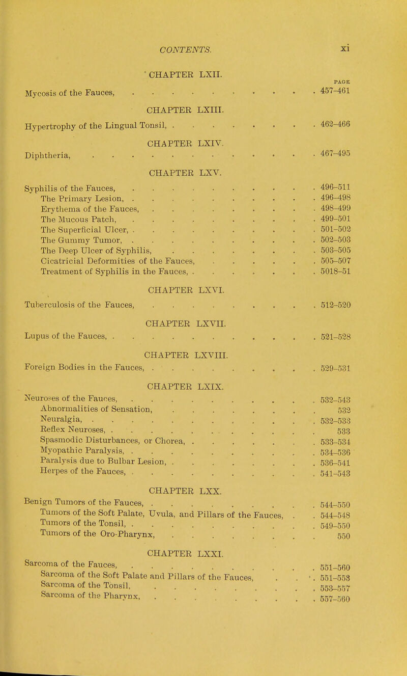 ■ CHAPTER LXII. PAGE Mycosis of the Fauces, 457-461 CHAPTER LXIII. Hypertrophy of the Lingual Tonsil 462-466 CHAPTER LXIV. Diphtheria, 467-495 CHAPTER LXV. Syphilis of the Fauces 496-511 The Primary Lesion 496-498 Erytliema of the Fauces, 498-499 The Mucous Patch 499-501 The Superficial Ulcer 501-502 The Gummy Tumor, 502-503 The Deep Ulcer of Syphilis 503-505 Cicatricial Deformities of the Fauces, 505-507 Treatment of Syphilis in the Fauces, 5018-51 CHAPTER LXVI. Tuberculosis of the Fauces, 512-520 CHAPTER LXVII. Lupus of the Fauces, 521-528 CHAPTER LXVIII. Foreign Bodies in the Fauces 529-531 CHAPTER LXIX. Neuroses of the Fauces, 532-543 Abnormalities of Sensation, 532 Neuralgia 532-538 Reflex Neuroses, 533 Spasmodic Disturbances, or Chorea, 633-534 Myopathic Paralysis 534-536 Paralysis due to Bulbar Lesion, 536-541 Herpes of the Fauces, 541-543 CHAPTER LXX. Benign Tumors of the Fauces 544-550 Tumors of the Soft Palate, Uvula, and Pillars of the Fauces, . . 544-548 Tumors of the Tonsil 549-550 Tumors of the Oro-Pharynx 55O CHAPTER LXXL Sarcoma of the Fauces 551-560 Sarcoma of the Soft Palate and Pillars of the Fauces, . . •. 551-553 Sarcoma of the Tonsil, 553-557 Sarcoma of tlie Pharynx  557_5(5o