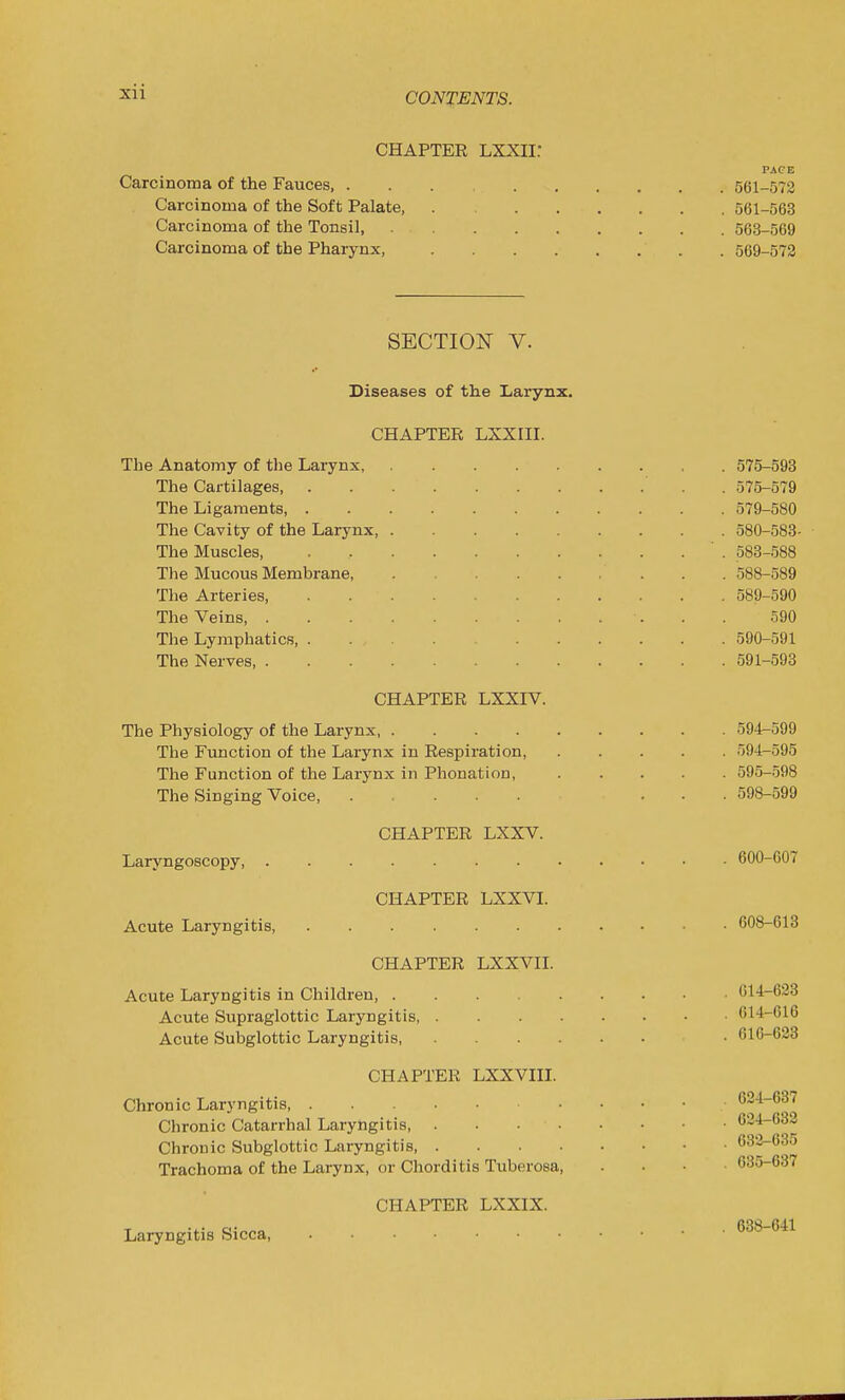 CHAPTER LXXIi: PACE Carcinoma of the Fauces, 561-572 Carcinoma of the Soft Palate, . 561-563 Carcinoma of the Tonsil, 563-569 Carcinoma of the Pharynx, 569-573 SECTION V. Diseases of the Larynx. CHAPTER LXXin. The Anatomy of the Larynx, 575-593 The Cartilages, . 575-579 The Ligaments, 579-580 The Cavity of the Larynx, 580-583- The Muscles, ' . 583-588 The Mucous Membrane, 588-589 The Arteries, 589-590 The Veins, 590 The Lymphatics 590-591 The Nerves, 591-593 CHAPTER LXXIV. The Physiology of the Larynx 594-599 The Function of the Larynx in Respiration, 594-595 The Function of the Larynx in Phonation, 595-598 The Singing Voice, ..... ... 598-599 CHAPTER LXXV. Laryngoscopy 600-607 CHAPTER LXXVI. Acute Laryngitis, 608-613 CHAPTER LXXVn. Acute Laryngitis in Children, 014-623 Acute Supraglottic Laryngitis, 614-616 Acute Subglottic Laryngitis 616-623 CHAPTER LXXVIII. Chronic Laryngitis, 624-637 Chronic Catarrhal Laryngitis 624-632 Chronic Subglottic Laryngitis 633-635 Trachoma of the Larynx, or Chorditis Tuberosa, .... 635-637 CHAPTER LXXIX. Laryngitis Sicca, 638-641