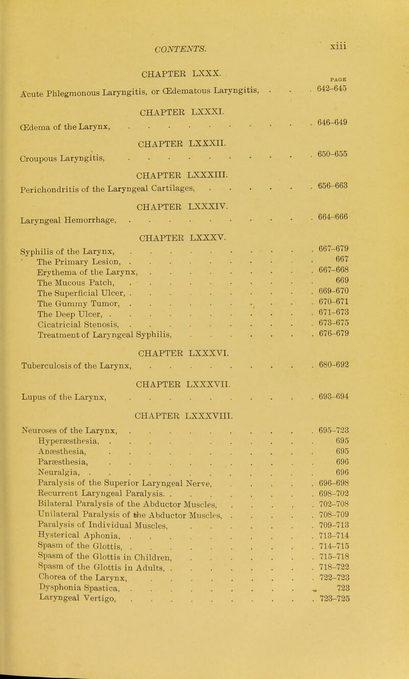 CHAPTER LXXX. PAGE Acute Phlegmonous Laryngitis, or (Edematous Laryngitis, . . • 643-645 CHAPTER LXXXI. CEdema of the Larynx, 646-649 CHAPTER LXXXII. Croupous Laryngitis 650-655 CHAPTER LXXXIII. Perichondritis of the Laryngeal Cartilages 656-663 CHAPTER LXXXIV. Laryngeal Hemorrhage 664^666 CHAPTER LXXXV. Syphilis of the Larynx 667-679 The Primary Lesion, Erythema of the Larynx, 667-668 The Mucous Patch, 669 The Superficial Ulcer 669-670 The Gummy Tumor, . . 670-671 The Deep Ulcer, 671-673 Cicatricial Stenosis, 673-675 Treatment of Laryngeal Syphilis, 676-679 CHAPTER LXXXVI. Tuberculosis of the Larynx, 680-693 CHAPTER LXXXVII. Lupus of the Larynx 698-694 CHAPTER LXXXVni. Neuroses of the Larynx, 695-723 Hypersesthpsia, .... 695 Anaesthesia, 695 ParsBsthesia, 696 Neuralgia, 696 Paralysis of the Superior Laryngeal Nerve, 696-698 Recurrent Laryngeal Paralysis 698-702 Bilateral Paralysis of the Abductor Muscles, 702-708 Unilateral Paralysis of Wie Abductor MuscIps 708-709 Paralysis of Individual Muscles, 709-713 Hysterical Aphonia 713-714 Spasm of the Glottis, 714-715 Spasm of the Glottis in Children, 715-718 Spasm of the Glottis in Adults 718-722 Chorea of the Larynx, 723-723 Dysphonia Spastica, 723 Laryngeal Vertigo 723-725