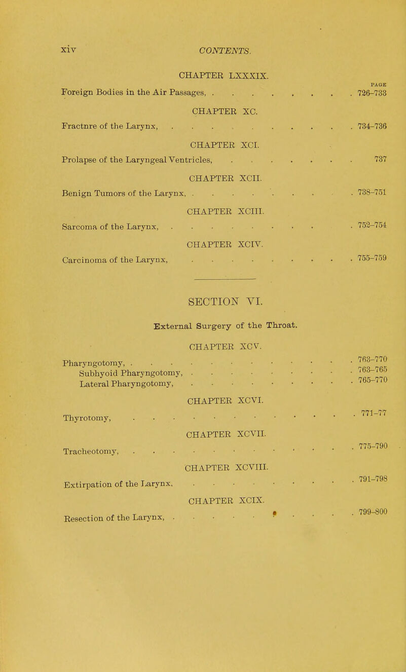 CHAPTER LXXXIX. PAGE Foreign Bodies in the Air Passages, 72&-733 CHAPTER XC. Fractnre of the Larynx, 734-736 CHAPTER XCI. Prolapse of the Laryngeal Ventricles 737 CHAPTER XCII. Benign Tumors of the Larynx, 738-751 CHAPTER XCin. Sarcoma of the Larynx, . 752-754 CHAPTER XCIV. Carcinoma of the Larynx, 755-759 SECTION VI. External Surgery of the Throat. CHAPTER XCV. Pharyngotomy 1^^3-770 Subhyoid Pharyngotomy, I Lateral Pharyngotomy 765-770 CHAPTER XCVI. 771-77 Thyrotomy, CHAPTER XCVII. , . .... 775-790 Tracheotomy CHAPTER XCVIII. , , T . • 791-798 Extirpation of the Larynx CHAPTER XCIX. ..T T «... 799-600 Resection of the Larynx